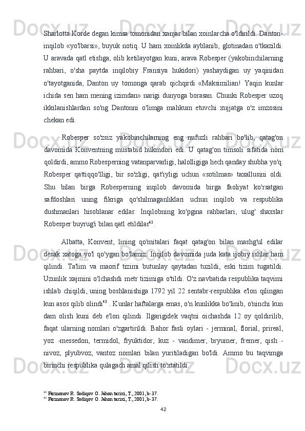 Sharlotta Korde degan kimsa tomonidan xanjar bilan xoinlarcha o'ldirildi. Danton-
inqilob «yo'lbarsi», buyuk notiq. U ham xoinlikda ayblanib, glotinadan o'tkazildi.
U aravada qatl etishga, olib ketilayotgan kuni, arava Robesper (yakobinchilarning
rahbari,   o'sha   paytda   inqilobiy   Fransiya   hukidori)   yashaydigan   uy   yaqinidan
o'tayotganida,   Danton   uy   tomonga   qarab   qichqirdi   «Maksimilian!   Yaqin   kunlar
ichida  sen  ham   mening  izimdan»  narigi  dunyoga  borasan.  Chunki   Robesper   uzoq
ikkilanishlardan   so'ng   Dantonni   o'limga   mahkum   etuvchi   xujjatga   o'z   imzosini
chekan edi.
Robesper   so'zsiz   yakobinchilarning   eng   nufuzli   rahbari   bo'lib,   qatag'on
davomida   Konventning   mustabid   hukmdori   edi.   U   qatag'on   timsoli   sifatida   nom
qoldirdi, ammo Robesperning vatanparvarligi, halolligiga hech qanday shubha yo'q.
Robesper   qattiqqo'lligi,   bir   so'zligi,   qat'iyligi   uchun   «sotilmas»   taxallusini   oldi.
Shu   bilan   birga   Robesperning   inqilob   davomida   birga   faoliyat   ko'rsatgan
safdoshlari   uning   fikriga   qo'shilmaganliklari   uchun   inqilob   va   respublika
dushmanlari   hisoblanar   edilar.   Inqilobning   ko'pgina   rahbarlari,   ulug'   shaxslar
Robesper buyrug'i bilan qatl etildilar 42
.
Albatta,   Konvent,   lining   qo'mitalari   faqat   qatag'on   bilan   mashg'ul   edilar
desak xatoga yo'l qo'ygan bo'lamiz. Inqilob davomida juda kata ijobiy ishlar  ham
qilindi.   Ta'lim   va   maorif   tizimi   butunlay   qaytadan   tuzildi,   eski   tizim   tugatildi.
Uzunlik xajmini o'lchashdi metr tizimiga o'tildi. O'z navbatida respublika taqvimi
ishlab   chiqildi,   uning   boshlanishiga   1792   yil   22   sentabr-respublika   e'lon   qilingan
kun asos qilib olindi 43
 . Kunlar haftalarga emas, o'n kunlikka bo'linib, o'ninchi kun
dam   olish   kuni   deb   e'lon   qilindi.   Ilgarigidek   vaqtni   oichashda   12   oy   qoldirilib,
faqat   ularning   nomlari   o'zgartirildi.   Bahor   fasli   oylari   -   jerminal,   florial,   prireal,
yoz   -messedon,   termidol,   fryuktidor,   kuz   -   vandimer,   bryumer,   fremer,   qish   -
nivoz,   plyubvoz,   vantoz   nomlari   bilan   yuritiladigan   bo'ldi.   Ammo   bu   taqvimga
birinchi  respublika qulagach amal qilish to'xtatildi.
42
 Farmonov R. Sodiqov O. Jahon tarixi, T., 2001, b-37.
43
 Farmonov R. Sodiqov O. Jahon tarixi, T., 2001, b-37.
42 