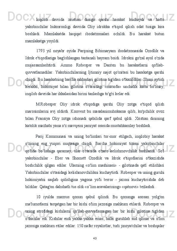 Inqilob   davrida   xristian   diniga   qarshi   harakat   kuchaydi   va   hatto
yakobinchilar   hukmronligi   davrida   Oliy   idrokka   e'tiqod   qilish   odat   tusiga   kira
boshladi.   Mamlakatda   haqiqat   ibodatxonalari   ochildi.   Bu   harakat   butun
mamlakatga yoyildi.
1793   yil   noyabr   oyida   Parijning   Bibimaryam   ibodatxonasida   Ozodlik   va
Idrok  e'tiqodlariga bag'ishlangan tantanali bayram boidi. Idrokni go'zal ayol o'zida
mujassamlashtirdi.   Ammo   Robesper   va   Danten   bu   harakatlarni   qo'llab-
quvvatlamadilar.   Yakobinchilarning   Ijtimoiy   najot   qo'mitasi   bu   harakatga   qarshi
chiqdi. Bu harakatning barcha rahbarlari gilotina tig'idan o'tkazildilar. Shuni aytish
kerakki,   hokimiyat   bilan   gilotina   o'rtasidagi   «masofa»   unchalik   katta   bo'lmay,
inqilob davrida har ikkalasidan birini tanlashga to'g'ri kelar edi.
M.Robesper   Oliy   idrok   e'tiqodiga   qarshi   Oliy   zotga   e'tiqod   qilish
marosimlarini   avj   oldirdi.   Konvent   bu   masalanimuhokama   qilib,   ko'pchilik   ovoz
bilan   Fransiya   Oliy   zotga   ishonadi   qabilida   qarf   qabul   qildi.   Xristian   dinining
katolik  mazhabi yana o'z mavqeini jamiyat orasida mustahkamlay boshladi.
Parij   Kommunasi   va   uning   bo'limlari   tor-mor   etilgach,   inqilobiy   harakat
o'zining   eng   yuqori   nuqtasiga   chiqdi.   Barcha   hokimiyat   tizimi   yakobinchilar
qo'lida   bo’lishiga   qaramay,   ular   o'rtasida   o'zaro   kelishmovchilik   boshlandi.   So'l
yakobinchilar   -   Eber   va   Shomett   Ozodlik   va   Idrok   e'tiqodlarini   o'tkazishda
boshchilik   qilgan   edilar.   Ularning   «o'lim   mashinasi»   -   gilotinada   qatl   etilishlari
Yakobinchilar o'rtasidagi kelishmovchilikni kuchaytirdi. Robesper va uning guruhi
hokimiyatni   saqlab   qolishgina   yagona   yo'li   terror   -   jazoni   kuchaytirishda   deb
bildilar. Qatag'on dahshatli tus oldi «o’lim aravalarining» «qatnovi» tezlashdi.
10   iyulda   maxsus   qonun   qabul   qilindi.   Bu   qonunga   asosan   yolg'on
ma'lumotlarni tarqatgan har bir kishi o'lim jazosiga mahkum etilardi. Robesper va
uning   atrofidagi   kishilarni   qo'llab-quvvatlamagan   har   bir   kishi   gilotina   tig'idan
o'tkazilar edi. Kishilar endi yakka-yakka emas, balki guruhlab sud qilinar va   o'lim
jazosiga mahkum etilar edilar. 150 nafar royalistlar, turli jinoyatchilar va boshqalar
43 