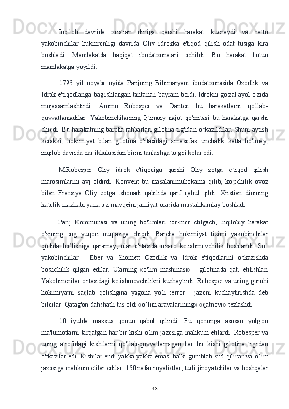Inqilob   davrida   xristian   diniga   qarshi   harakat   kuchaydi   va   hatto
yakobinchilar   hukmronligi   davrida   Oliy   idrokka   e'tiqod   qilish   odat   tusiga   kira
boshladi.   Mamlakatda   haqiqat   ibodatxonalari   ochildi.   Bu   harakat   butun
mamlakatga yoyildi.
1793   yil   noyabr   oyida   Parijning   Bibimaryam   ibodatxonasida   Ozodlik   va
Idrok  e'tiqodlariga bag'ishlangan tantanali bayram boidi. Idrokni go'zal ayol o'zida
mujassamlashtirdi.   Ammo   Robesper   va   Danten   bu   harakatlarni   qo'llab-
quvvatlamadilar.   Yakobinchilarning   Ijtimoiy   najot   qo'mitasi   bu   harakatga   qarshi
chiqdi. Bu harakatning barcha rahbarlari gilotina tig'idan o'tkazildilar. Shuni aytish
kerakki,   hokimiyat   bilan   gilotina   o'rtasidagi   «masofa»   unchalik   katta   bo'lmay,
inqilob davrida har ikkalasidan birini tanlashga to'g'ri kelar edi.
M.Robesper   Oliy   idrok   e'tiqodiga   qarshi   Oliy   zotga   e'tiqod   qilish
marosimlarini   avj   oldirdi.   Konvent   bu   masalanimuhokama   qilib,   ko'pchilik   ovoz
bilan   Fransiya   Oliy   zotga   ishonadi   qabilida   qarf   qabul   qildi.   Xristian   dinining
katolik  mazhabi yana o'z mavqeini jamiyat orasida mustahkamlay boshladi.
Parij   Kommunasi   va   uning   bo'limlari   tor-mor   etilgach,   inqilobiy   harakat
o'zining   eng   yuqori   nuqtasiga   chiqdi.   Barcha   hokimiyat   tizimi   yakobinchilar
qo'lida   bo’lishiga   qaramay,   ular   o'rtasida   o'zaro   kelishmovchilik   boshlandi.   So'l
yakobinchilar   -   Eber   va   Shomett   Ozodlik   va   Idrok   e'tiqodlarini   o'tkazishda
boshchilik   qilgan   edilar.   Ularning   «o'lim   mashinasi»   -   gilotinada   qatl   etilishlari
Yakobinchilar o'rtasidagi kelishmovchilikni kuchaytirdi. Robesper va uning guruhi
hokimiyatni   saqlab   qolishgina   yagona   yo'li   terror   -   jazoni   kuchaytirishda   deb
bildilar. Qatag'on dahshatli tus oldi «o’lim aravalarining» «qatnovi» tezlashdi.
10   iyulda   maxsus   qonun   qabul   qilindi.   Bu   qonunga   asosan   yolg'on
ma'lumotlarni tarqatgan har bir kishi o'lim jazosiga mahkum etilardi. Robesper va
uning   atrofidagi   kishilarni   qo'llab-quvvatlamagan   har   bir   kishi   gilotina   tig'idan
o'tkazilar edi. Kishilar endi yakka-yakka emas, balki guruhlab sud qilinar va   o'lim
jazosiga mahkum etilar edilar. 150 nafar royalistlar, turli jinoyatchilar va boshqalar
43