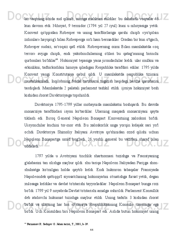 bir vaqtning o'zida sud qilinib, oiimga mahkum etildilar. bu dahshatli voqealar 46
kun   davom   etdi.   Nihoyat,   9   termidor   (1794   yil   27   iyul)   kuni   u   nihoyasiga   yetdi.
Konvent   qo'qqisdan   Robesper   va   uning   tarafdorlariga   qarshi   chiqib   «yo'qolsin
zolimlar» hayqirig'i bilan Robesperga so'z ham bermadilar. Oradan bir kun o'tgach,
Robesper   sudsiz,   so'roqsiz   qatl   etildi.   Robesperning   oiimi   Bilan   mamlakatda   «oq
terror»   avjiga   chiqdi,   endi   yakobinchilarning   o'zlari   bu   qatag'onning   birinchi
qurbonlari bo'ldilar 44
. Hokimiyat tepasiga yana jirondachilar keldi. ular mulkni va
erkinlikni, tadbirkorlikni  himoya qiladigan Respublika  tarafdori  edilar. 1795 yilda
Konvent   yangi   Konstitutsiya   qabul   qildi.   U   mamlakatda   respublika   tizimini
mustahkamladi.   Inqilobning   feodal   tartiblarni   tugatish   haqidagi   barcha   qarorlarini
tasdiqladi.   Mamlakatda   2   palatali   parlament   tashkil   etildi.   ijroiya   hokimiyat   besh
kishidan iborat Direktoriyaga topshirildi.
Direktoriya   1795-1799   yillar   mobaynida   mamlakatni   boshqardi.   Bu   davrda
monarxiya   tarafdorlari   isyon   ko'tardilar.   Ularning   maqsadi   monarxiyani   qayta
tiklash   edi.   Biroq   General   Napoleon   Bonapart   Konventning   xaloskori   bo'ldi.
Uisyonchilar   kuchini   tor-mor   etdi.   Bu   xaloskorlik   unga   yorqin   kelajak   sari   yo'l
ochdi.   Direktoriya   Shimoliy   Italiyani   Avstriya   qo'shinidan   ozod   qilishi   uchun
Napoleon   Bonapartga   umid   bog'ladi.   26   yoshli   general   bu   vazifani   sharaf   bilan
uddaladi.
1797   yilda   u   Avstriyani   tinchlik   shartnomasi   tuzishga   va   Fransiyaning
g'alabasini  tan olishga majbur  qildi. shu tariqa Napoleon Italiyadan Parijga shon-
shuhratga   ko'milgan   holda   qaytib   keldi.   Endi   hukmron   tabaqalar   Fransiyada
Napoleondek qattiqqo'l siyosatchining hokimiyatini o'rnatishga fursat yetdi, degan
xulosaga keldilar va davlat to'ntarishi tayyorladilar. Napoleon Bonapart bunga rozi
bo'ldi. 1799 yil 9 noyabrda Davlat to'ntarishi amalga oshirildi. Parlament Konsullik
deb   ataluvchi   hukumat   tuzishga   majbur   etildi.   Uning   tarkibi   3   kishidan   iborat
bo'ldi   va   ularning   har   biri   «Fransiya   Respublikasining   Konsuli»   unvoniga   ega
bo'ldi. Uch   Konsuldan biri Napoleon Bonapart edi. Aslida butun hokimiyat uning
44
 Farmonov R. Sodiqov O. Jahon tarixi, T., 2001, b-39.
44 