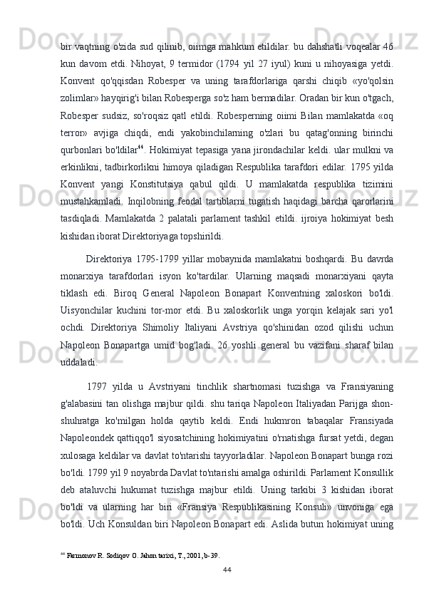 bir vaqtning o'zida sud qilinib, oiimga mahkum etildilar. bu dahshatli voqealar 46
kun   davom   etdi.   Nihoyat,   9   termidor   (1794   yil   27   iyul)   kuni   u   nihoyasiga   yetdi.
Konvent   qo'qqisdan   Robesper   va   uning   tarafdorlariga   qarshi   chiqib   «yo'qolsin
zolimlar» hayqirig'i bilan Robesperga so'z ham bermadilar. Oradan bir kun o'tgach,
Robesper   sudsiz,   so'roqsiz   qatl   etildi.   Robesperning   oiimi   Bilan   mamlakatda   «oq
terror»   avjiga   chiqdi,   endi   yakobinchilarning   o'zlari   bu   qatag'onning   birinchi
qurbonlari bo'ldilar 44
. Hokimiyat tepasiga yana jirondachilar keldi. ular mulkni va
erkinlikni, tadbirkorlikni  himoya qiladigan Respublika  tarafdori  edilar. 1795 yilda
Konvent   yangi   Konstitutsiya   qabul   qildi.   U   mamlakatda   respublika   tizimini
mustahkamladi.   Inqilobning   feodal   tartiblarni   tugatish   haqidagi   barcha   qarorlarini
tasdiqladi.   Mamlakatda   2   palatali   parlament   tashkil   etildi.   ijroiya   hokimiyat   besh
kishidan iborat Direktoriyaga topshirildi.
Direktoriya   1795-1799   yillar   mobaynida   mamlakatni   boshqardi.   Bu   davrda
monarxiya   tarafdorlari   isyon   ko'tardilar.   Ularning   maqsadi   monarxiyani   qayta
tiklash   edi.   Biroq   General   Napoleon   Bonapart   Konventning   xaloskori   bo'ldi.
Uisyonchilar   kuchini   tor-mor   etdi.   Bu   xaloskorlik   unga   yorqin   kelajak   sari   yo'l
ochdi.   Direktoriya   Shimoliy   Italiyani   Avstriya   qo'shinidan   ozod   qilishi   uchun
Napoleon   Bonapartga   umid   bog'ladi.   26   yoshli   general   bu   vazifani   sharaf   bilan
uddaladi.
1797   yilda   u   Avstriyani   tinchlik   shartnomasi   tuzishga   va   Fransiyaning
g'alabasini  tan olishga majbur  qildi. shu tariqa Napoleon Italiyadan Parijga shon-
shuhratga   ko'milgan   holda   qaytib   keldi.   Endi   hukmron   tabaqalar   Fransiyada
Napoleondek qattiqqo'l siyosatchining hokimiyatini o'rnatishga fursat yetdi, degan
xulosaga keldilar va davlat to'ntarishi tayyorladilar. Napoleon Bonapart bunga rozi
bo'ldi. 1799 yil 9 noyabrda Davlat to'ntarishi amalga oshirildi. Parlament Konsullik
deb   ataluvchi   hukumat   tuzishga   majbur   etildi.   Uning   tarkibi   3   kishidan   iborat
bo'ldi   va   ularning   har   biri   «Fransiya   Respublikasining   Konsuli»   unvoniga   ega
bo'ldi. Uch   Konsuldan biri Napoleon Bonapart edi. Aslida butun hokimiyat uning
44
 Farmonov R. Sodiqov O. Jahon tarixi, T., 2001, b-39.
44