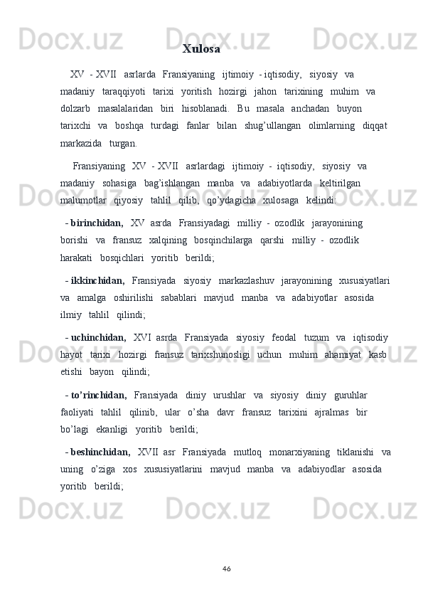 Xulosa
     XV  - XVII   asrlarda   Fransiyaning   ijtimoiy  - iqtisodiy,   siyosiy   va   
madaniy   taraqqiyoti   tarixi   yoritish   hozirgi   jahon   tarixining   muhim   va   
dolzarb   masalalaridan   biri   hisoblanadi.   Bu   masala   anchadan   buyon   
tarixchi   va   boshqa   turdagi   fanlar   bilan   shug’ullangan   olimlarning   diqqat  
markazida   turgan.
     Fransiyaning   XV  - XVII   asrlardagi   ijtimoiy  -  iqtisodiy,   siyosiy   va   
madaniy   sohasiga   bag’ishlangan   manba   va   adabiyotlarda   keltirilgan   
malumotlar   qiyosiy   tahlil   qilib,   qo’ydagicha   xulosaga   kelindi:
   - birinchidan,    XV  asrda   Fransiyadagi   milliy  -  ozodlik   jarayonining   
borishi   va   fransuz   xalqining   bosqinchilarga   qarshi   milliy  -  ozodlik   
harakati   bosqichlari   yoritib   berildi;
   - ikkinchidan,    Fransiyada   siyosiy   markazlashuv   jarayonining   xususiyatlari 
va   amalga   oshirilishi   sabablari   mavjud   manba   va   adabiyotlar   asosida   
ilmiy   tahlil   qilindi;
   - uchinchidan,    XVI  asrda   Fransiyada   siyosiy   feodal   tuzum   va   iqtisodiy 
hayot   tarixi   hozirgi   fransuz   tarixshunosligi   uchun   muhim   ahamiyat   kasb  
etishi   bayon   qilindi;
   - to’rinchidan,    Fransiyada   diniy   urushlar   va   siyosiy   diniy   guruhlar   
faoliyati   tahlil   qilinib,   ular   o’sha   davr   fransuz   tarixini   ajralmas   bir   
bo’lagi   ekanligi   yoritib   berildi;
   - beshinchidan,    XVII  asr   Fransiyada   mutloq   monarxiyaning   tiklanishi   va
uning   o’ziga   xos   xususiyatlarini   mavjud   manba   va   adabiyodlar   asosida   
yoritib   berildi;
  
46