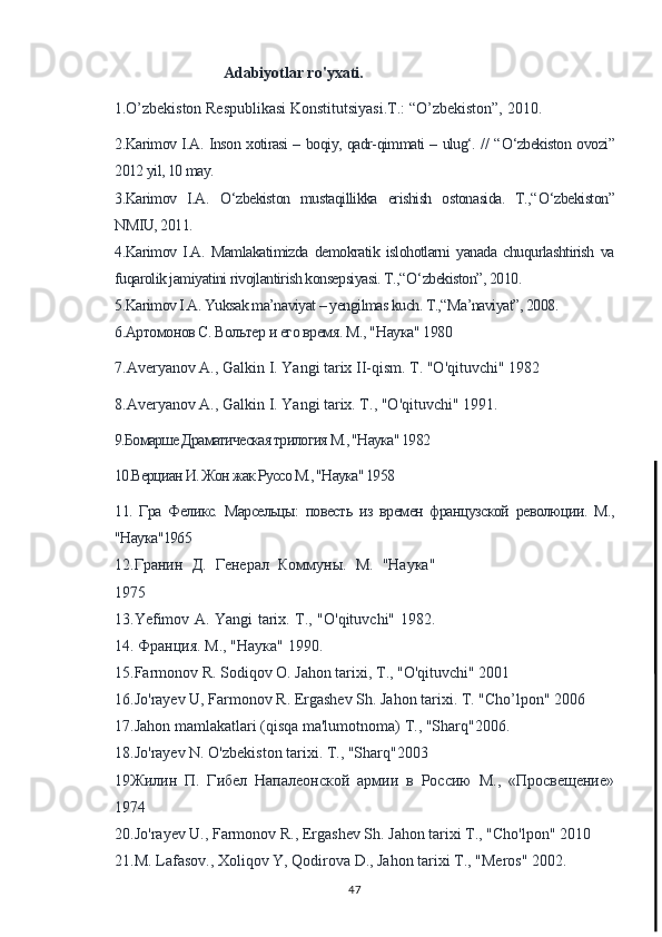                                  Adabiyotlar ro'yxati.
     1.O’zbekiston Respublikasi Konstitutsiyasi.T.: “O’zbekiston”, 2010.
2.Karimov I.A. Inson xotirasi – boqiy, qadr-qimmati – ulug‘. // “ О ‘zbekiston ovozi”
2012 yil, 10 may.
3.Karimov   I.A.   О ‘zbekiston   mustaqillikka   erishish   ostonasida.   T.,“ О ‘zbekiston”
NMIU, 2011.
4.Karimov   I.A.   Mamlakatimizda   demokratik   islohotlarni   yanada   chuqurlashtirish   va
fuqarolik jamiyatini rivojlantirish konsepsiyasi. T.,“ О ‘zbekiston”, 2010.
5.Karimov I.A. Yuksak ma’naviyat – yengilmas kuch. T.,“Ma’naviyat”, 2008.
6.Артомонов С. Вольтер и его время. М ., " Наука " 1980
7.Averyanov A., Galkin I. Yangi tarix II-qism. T. "O'qituvchi" 1982
8.Averyanov A., Galkin I. Yangi tarix. T ., " O ' qituvchi " 1991.
9.Бомарше Драматическая трилогия М., "Наука" 1982
10.Верциан И. Жон жак Руссо М., "Наука" 1958
11.   Гра   Феликс.   Марсельцы:   повесть   из   времен   французской   революции.   М.,
"Наука"1965
12.Гранин   Д.   Генерал   Коммуны.   М.   "Наука"
1975
13.Yefimov A. Yangi tarix. T., "O'qituvchi" 1982.
14.  Франция .  М ., " Наука " 1990.
15.Farmonov R. Sodiqov  О . Jahon tarixi,  Т ., "O'qituvchi" 2001
16.Jo'rayev U, Farmonov R. Ergashev Sh. Jahon tarixi. T. "Cho’lpon" 2006
17.Jahon mamlakatlari (qisqa ma'lumotnoma)  Т ., "Sharq"2006.
18.Jo'rayev N. O'zbekiston tarixi. Т., "Sharq"2003
19Жилин   П.   Гибел   Напалеонской   армии   в   Россию   М.,   «Просвещение»
1974
20. Jo ' rayev   U .,  Farmonov   R .,  Ergashev   Sh .  Jahon tarixi Т., "Cho'lpon" 2010
21.M. Lafasov., Xoliqov Y, Qodirova D., Jahon tarixi Т., "Meros" 2002.
47 