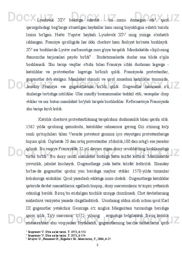 Lyudovik   XIV   bekorga   «davlat   -   bu   men»   demagan   edi 3
,   qirol
qarorgohidagi bog'larga o'rnatilgan haykallar ham uning buyukligini eslatib turishi
lozim   bo'lgan.   Hatto   Yupiter   haykali   Lyudovik   XIV   ning   yuziga   o'xshatib
ishlangan.   Fransiya   qirolligida   har   ikki   cherkov   ham   faoliyat   ko'rsata   boshlaydi.
XV asr boshlarida Lyuter ma'lumotiga mos g'oya tarqaldi. Mamlakatda «Injil»ning
fransuzcha   tarjimalari   paydo   bo'ldi 4
  .   Ibodatxonalarda   duolar   ona   tilida   o'qila
boshlanadi.   Shu   tariqa   vaqtlar   o'tishi   bilan   Fransiya   ichki   dushman   lagerga   -
katoliklar   va   protestantlar   lageriga   bo'linib   qoldi.   Fransiyada   protestantlar,
gugenotlar deb atalgan. Mamlakat shimoli va qirol xonadoni katoliklar tomonida,
Janubiy   Fransiya   esa   gugenotlarniki   bo'lib   qoldi.   Gugenotlar   hammani   o'z
dinlariga tortishga  intildilar. Ular maxfiy bosmaxonalar tashkil etib, varaqalar chop
etdilar va uni butun  mamlakat bo'ylab tarqata boshladilar. Reformatsiya Fransiyada
shu tariqa kirib keldi.
Katolik cherkovi protestantlikning tarqalishini dushmanlik bilan qarshi oldi.
1562   yilda   qirolning   qarindoshi,   katoliklar   rahnamosi   gersog   Giz   o'zining   ko'p
sonli   qo'riqchilari   bilan   Vassida   potestant   gimnini   ijro   etayotgan   protestantlariga
hujum qildi. Oqibatda 20 dan ortiq protestantlar o'ldirildi,100 dan ortig'i esa yarador
qilindi. Bu voqiya Fransiyada 32 yil davom etgan diniy urushlarning boshlanishga
turtki   bo'ldi 5
.   Bu   diniy   urush   mamlakat   boshiga   katta   kulfat   keltirdi.   Mamlakatda
yovuzlik,   jaholat   kuchaydi.   Gugenotlarga   juda   katta   talofat   keltirildi.   Shunday
bo'lsa-da   gugenotlar   qirolni   yon   berishga   majbur   etdilar.   1570-yilda   tomonlar
kelishuvga erishdilar. Qirol yarashish ediktiga imzo chekdi . Gugenotlarga katoliklar
qatorida davlat mansablarini egallash huquqi, diniy marosimlarni to'siqsiz yetkazish
erkinligi berildi. Biroq bu erishilgan tinchlik uzoqqa chuzilmadi. Chet davlatlarning
aralashuvi vaziyatni yanada chigallashtirdi . Urushning oldini olish uchun qirol Karl
IX   gugenotlar   yetakchisi   Genrixga   o'z   singlisi   Margaritani   turmushga   berishga
qaror   qildi.   To'y   marosimi     1572-   yilning         avgustiga   belgilanadi.   Biroq   katolik
mutaassiblari   shu   voqiyadan   foydalanib,   gugenotlarning   barcha   rahbarlarini   qirib
3
 Semyonov V. O'rta asrlar tarixi. T. 1973, 6-553.
4
 Semyonov V. O'rta asrlar tarixi. T. 1973, 6-554
5
 Jo'rayev U., Farmonov R., Ergashev Sh. Jahon tarixi, T., 2006, 6-27.
5