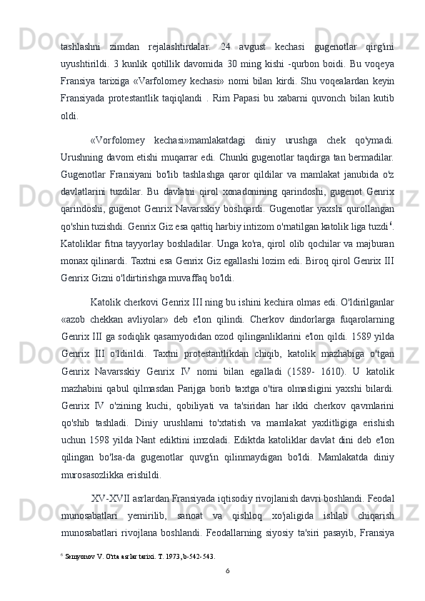 tashlashni   zimdan   rejalashtirdalar.   24   avgust   kechasi   gugenotlar   qirg'ini
uyushtirildi.   3   kunlik   qotillik   davomida   30   ming   kishi   -qurbon   boidi.   Bu   voqeya
Fransiya   tarixiga   «Varfolomey   kechasi»   nomi   bilan   kirdi.   Shu   voqealardan   keyin
Fransiyada   protestantlik   taqiqlandi   .   Rim   Papasi   bu   xabarni   quvonch   bilan   kutib
oldi.
«Vorfolomey   kechasi»mamlakatdagi   diniy   urushga   chek   qo'ymadi.
Urushning davom etishi  muqarrar edi. Chunki  gugenotlar taqdirga tan bermadilar.
Gugenotlar   Fransiyani   bo'lib   tashlashga   qaror   qildilar   va   mamlakat   janubida   o'z
davlatlarini   tuzdilar.   Bu   davlatni   qirol   xonadonining   qarindoshi,   gugenot   Genrix
qarindoshi,   gugenot   Genrix   Navarsskiy   boshqardi.   Gugenotlar   yaxshi   qurollangan
qo'shin tuzishdi. Genrix Giz esa qattiq harbiy intizom o'rnatilgan katolik liga tuzdi 6
.
Katoliklar fitna tayyorlay boshladilar. Unga ko'ra, qirol olib qochilar va majburan
monax qilinardi. Taxtni esa Genrix Giz egallashi lozim edi. Biroq qirol Genrix III
Genrix Gizni o'ldirtirishga muvaffaq bo'ldi.
Katolik cherkovi Genrix III ning bu ishini kechira olmas edi. O'ldirilganlar
«azob   chekkan   avliyolar»   deb   e'lon   qilindi.   Cherkov   dindorlarga   fuqarolarning
Genrix III ga sodiqlik qasamyodidan ozod qilinganliklarini e'lon qildi. 1589 yilda
Genrix   III   o'ldirildi.   Taxtni   protestantlikdan   chiqib,   katolik   mazhabiga   o'tgan
Genrix   Navarsskiy   Genrix   IV   nomi   bilan   egalladi   (1589-   1610).   U   katolik
mazhabini   qabul   qilmasdan   Parijga   borib   taxtga   o'tira   olmasligini   yaxshi   bilardi.
Genrix   IV   o'zining   kuchi,   qobiliyati   va   ta'siridan   har   ikki   cherkov   qavmlarini
qo'shib   tashladi.   Diniy   urushlarni   to'xtatish   va   mamlakat   yaxlitligiga   erishish
uchun   1598   yilda   Nant   ediktini   imzoladi.   Ediktda   katoliklar   davlat   dini   deb   e'lon
qilingan   bo'lsa-da   gugenotlar   quvg'in   qilinmaydigan   bo'ldi.   Mamlakatda   diniy
murosasozlikka erishildi.
XV-XVII asrlardan Fransiyada iqtisodiy rivojlanish davri boshlandi. Feodal
munosabatlari    yemirilib,    sanoat    va    qishloq    xo'jaligida    ishlab    chiqarish
munosabatlari   rivojlana   boshlandi.   Feodallarning   siyosiy   ta'siri   pasayib,   Fransiya
6
 Semyonov V. O'rta asrlar tarixi. T. 1973, b-542-543.
6 