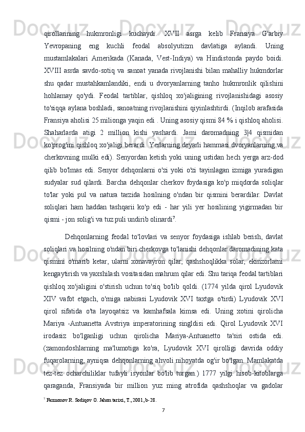 qirollarining   hukmronligi   kuchaydi.   XVII   asrga   kelib   Fransiya   G'arbiy
Yevropaning   eng   kuchli   feodal   absolyutizm   davlatiga   aylandi.   Uning
mustamlakalari   Amerikada   (Kanada,   Vest-Indiya)   va   Hindistonda   paydo   boidi.
XVIII   asrda   savdo-sotiq   va   sanoat   yanada   rivojlanishi   bilan   mahalliy   hukmdorlar
shu   qadar   mustahkamlandiki,   endi   u   dvoryanlarning   tanho   hukmronlik   qilishini
hohlamay   qo'ydi.   Feodal   tartiblar,   qishloq   xo'jaligining   rivojlanishidagi   asosiy
to'siqqa aylana boshladi, sanoatning rivojlanishini qiyinlashtirdi. (Inqilob arafasida
Fransiya aholisi 25 milionga yaqin edi . Uning asosiy qismi 84 % i qishloq aholisi.
Shaharlarda   atigi   2   million   kishi   yashardi.   Jami   daromadning   3|4   qismidan
ko'prog'ini qishloq xo'jaligi berardi.  Yerlarning deyarli hammasi dvoryanlarning va
cherkovning mulki  edi). Senyordan   ketish  yoki  uning  ustidan   hech  yerga  arz-dod
qilib   bo'lmas   edi.   Senyor   dehqonlarni   o'zi   yoki   o'zi   tayinlagan   izmiga   yuradigan
sudyalar   sud   qilardi.   Barcha   dehqonlar   cherkov   foydasiga   ko'p   miqdorda   soliqlar
to'lar   yoki   pul   va   natura   tarzida   hosilning   o'ndan   bir   qismini   berardilar.   Davlat
soliqlari   ham   haddan   tashqarii   ko'p   edi   -   har   yili   yer   hosilining   yigirmadan   bir
qismi - jon solig'i va tuz puli undirib olinardi 7
.
Dehqonlarning   feodal   to'lovlari   va   senyor   foydasiga   ishlab   berish,   davlat
soliqlari va hosilning o'ndan biri cherkovga to'lanishi dehqonlar daromadining kata
qismini   o'marib   ketar,   ularni   xonavayron   qilar,   qashshoqlikka   solar,   ekinzorlarni
kengaytirish va yaxshilash vositasidan mahrum qilar edi. Shu tariqa feodal tartiblari
qishloq   xo'jaligini   o'stirish   uchun   to'siq   bo'lib   qoldi.   (1774   yilda   qirol   Lyudovik
XIV   vafot   etgach,   o'rniga   nabirasi   Lyudovik   XVI   taxtga   o'tirdi)   Lyudovik   XVI
qirol   sifatida   o'ta   layoqatsiz   va   kamhafsala   kimsa   edi.   Uning   xotini   qirolicha
Mariya   -Antuanetta   Avstriya   imperatorining   singldisi   edi.   Qirol   Lyudovik   XVI
irodasiz   bo'lganligi   uchun   qirolicha   Mariya-Antuanetto   ta'siri   ostida   edi.
(zamondoshlarning   ma'lumotiga   ko'ra,   Lyudovik   XVI   qirolligi   davrida   oddiy
fuqarolarning, ayniqsa  dehqonlarning  ahvoli  nihoyatda  og'ir  bo'lgan.  Mamlakatda
tez-tez   ocharchiliklar   tufayli   isyonlar   bo'lib   turgan.)   1777   yilgi   hisob-kitoblarga
qaraganda,   Fransiyada   bir   million   yuz   ming   atrofida   qashshoqlar   va   gadolar
7
 Farmonov R. Sodiqov O. Jahon tarixi, T., 2001, b-28.
7 