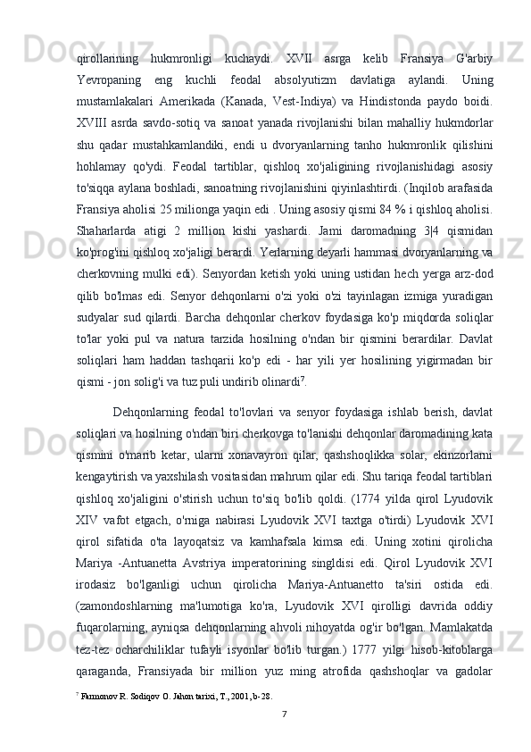 qirollarining   hukmronligi   kuchaydi.   XVII   asrga   kelib   Fransiya   G'arbiy
Yevropaning   eng   kuchli   feodal   absolyutizm   davlatiga   aylandi.   Uning
mustamlakalari   Amerikada   (Kanada,   Vest-Indiya)   va   Hindistonda   paydo   boidi.
XVIII   asrda   savdo-sotiq   va   sanoat   yanada   rivojlanishi   bilan   mahalliy   hukmdorlar
shu   qadar   mustahkamlandiki,   endi   u   dvoryanlarning   tanho   hukmronlik   qilishini
hohlamay   qo'ydi.   Feodal   tartiblar,   qishloq   xo'jaligining   rivojlanishidagi   asosiy
to'siqqa aylana boshladi, sanoatning rivojlanishini qiyinlashtirdi. (Inqilob arafasida
Fransiya aholisi 25 milionga yaqin edi . Uning asosiy qismi 84 % i qishloq aholisi.
Shaharlarda   atigi   2   million   kishi   yashardi.   Jami   daromadning   3|4   qismidan
ko'prog'ini qishloq xo'jaligi berardi.  Yerlarning deyarli hammasi dvoryanlarning va
cherkovning mulki  edi). Senyordan   ketish  yoki  uning  ustidan   hech  yerga  arz-dod
qilib   bo'lmas   edi.   Senyor   dehqonlarni   o'zi   yoki   o'zi   tayinlagan   izmiga   yuradigan
sudyalar   sud   qilardi.   Barcha   dehqonlar   cherkov   foydasiga   ko'p   miqdorda   soliqlar
to'lar   yoki   pul   va   natura   tarzida   hosilning   o'ndan   bir   qismini   berardilar.   Davlat
soliqlari   ham   haddan   tashqarii   ko'p   edi   -   har   yili   yer   hosilining   yigirmadan   bir
qismi - jon solig'i va tuz puli undirib olinardi 7
.
Dehqonlarning   feodal   to'lovlari   va   senyor   foydasiga   ishlab   berish,   davlat
soliqlari va hosilning o'ndan biri cherkovga to'lanishi dehqonlar daromadining kata
qismini   o'marib   ketar,   ularni   xonavayron   qilar,   qashshoqlikka   solar,   ekinzorlarni
kengaytirish va yaxshilash vositasidan mahrum qilar edi. Shu tariqa feodal tartiblari
qishloq   xo'jaligini   o'stirish   uchun   to'siq   bo'lib   qoldi.   (1774   yilda   qirol   Lyudovik
XIV   vafot   etgach,   o'rniga   nabirasi   Lyudovik   XVI   taxtga   o'tirdi)   Lyudovik   XVI
qirol   sifatida   o'ta   layoqatsiz   va   kamhafsala   kimsa   edi.   Uning   xotini   qirolicha
Mariya   -Antuanetta   Avstriya   imperatorining   singldisi   edi.   Qirol   Lyudovik   XVI
irodasiz   bo'lganligi   uchun   qirolicha   Mariya-Antuanetto   ta'siri   ostida   edi.
(zamondoshlarning   ma'lumotiga   ko'ra,   Lyudovik   XVI   qirolligi   davrida   oddiy
fuqarolarning, ayniqsa  dehqonlarning  ahvoli  nihoyatda  og'ir  bo'lgan.  Mamlakatda
tez-tez   ocharchiliklar   tufayli   isyonlar   bo'lib   turgan.)   1777   yilgi   hisob-kitoblarga
qaraganda,   Fransiyada   bir   million   yuz   ming   atrofida   qashshoqlar   va   gadolar
7
 Farmonov R. Sodiqov O. Jahon tarixi, T., 2001, b-28.
7