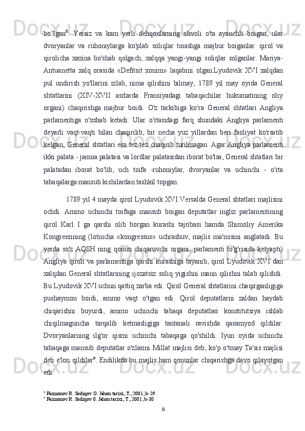 bo’lgan 8
.   Yersiz   va   kam   yerli   dehqonlarning   ahvoli   o'ta   ayanchli   boigan,   ular
dvoryanlar   va   ruhoniylarga   ko'plab   soliqlar   toiashga   majbur   boiganlar.   qirol   va
qirolicha   xazina   bo'shab   qolgach,   xalqqa   yangi-yangi   soliqlar   solganlar.   Mariya-
Antuanetta   xalq   orasida   «Defitsit   xonim»   laqabini   olgan.Lyudovik   XVI   xalqdan
pul   undirish   yo'llarini   izlab,   nima   qilishini   bilmay,   1789   yil   may   oyida   General
shtatlarini   (XIV-XVII   asrlarda   Fransiyadagi   tabaqachilar   hukumatining   oliy
organi)   chaqirishga   majbur   boidi.   O'z   tarkibiga   ko'ra   General   shtatlari   Angliya
parlamentiga   o'xshab   ketadi.   Ular   o'rtasidagi   farq   shundaki   Angliya   parlamenti
deyarli   vaqt-vaqti   bilan   chaqirilib,   bir   necha   yuz   yillardan   beri   faoliyat   ko'rsatib
kelgan, General shtatlari esa tez-tez   chaqirib turilmagan. Agar Angliya parlamenti
ikki palata - jamoa palatasi va lordlar  palatasidan iborat bo'lsa, General shtatlari bir
palatadan   iborat   bo'lib,   uch   toifa   -ruhoniylar,   dvoryanlar   va   uchinchi   -   o'rta
tabaqalarga mansub kishilardan tashkil topgan.
1789 yil 4 mayda qirol Lyudovik XVI Versalda General shtatlari majlisini
ochdi.   Ammo   uchinchi   toifaga   mansub   boigan   deputatlar   ingliz   parlamentining
qirol   Karl   I   ga   qarshi   olib   borgan   kurashi   tajribasi   hamda   Shimoliy   Amerika
Kongressining   (lotincha   «kongressus»   uchrashuv,   majlis   ma'nosini   anglatadi.   Bu
yerda   so'z   AQSH   ning   qonun   chiqaruvchi   organi,   parlamenti   to'g'risida   ketyapti)
Angliya qiroli  va parlamentiga qarshi  kurashiga  tayanib, qirol  Lyudovik XVI  dan
xalqdan General shtatlarining ijozatsiz  soliq yigishni  mann qilishni  talab qilishdi.
Bu Lyudovik XVI uchun qattiq zarba edi. Qirol General shtatlarini chaqirganligiga
pushaymon   boidi,   ammo   vaqt   o'tgan   edi.   Qirol   deputatlarni   zaldan   haydab
chiqarishni   buyurdi,   ammo   uchinchi   tabaqa   deputatlari   konstitutsiya   ishlab
chiqilmaguncha   tarqalib   ketmasligiga   tantanali   ravishda   qasamyod   qildilar.
Dvoryanlarning   ilg'or   qismi   uchinchi   tabaqaga   qo'shildi.   Iyun   oyida   uchinchi
tabaqaga mansub deputatlar o'zlarini Millat majlisi deb, ko'p o'tmay Ta'sis majlisi
deb e'lon qildilar 9
. Endilikda bu majlis ham qonunlar chiqarishga davo qilayotgan
edi.
8
 Farmonov R. Sodiqov O. Jahon tarixi, T., 2001, b-29.
9
 Farmonov R. Sodiqov 0. Jahon tarixi, T., 2001, b-30
8