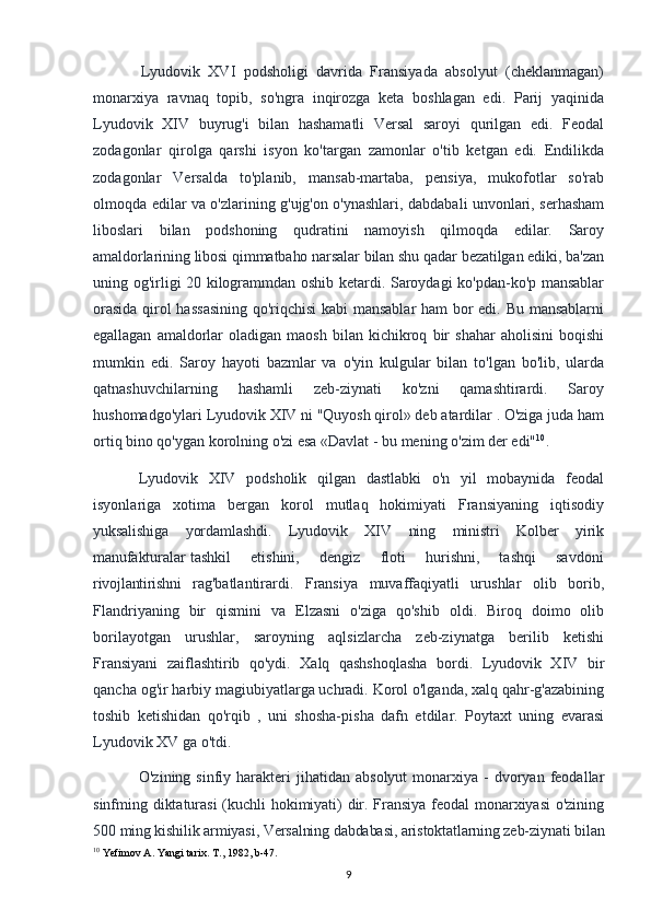 Lyudovik   XVI   podsholigi   davrida   Fransiyada   absolyut   (cheklanmagan)
monarxiya   ravnaq   topib,   so'ngra   inqirozga   keta   boshlagan   edi.   Parij   yaqinida
Lyudovik   XIV   buyrug'i   bilan   hashamatli   Versal   saroyi   qurilgan   edi.   Feodal
zodagonlar   qirolga   qarshi   isyon   ko'targan   zamonlar   o'tib   ketgan   edi.   Endilikda
zodagonlar   Versalda   to'planib,   mansab-martaba,   pensiya,   mukofotlar   so'rab
olmoqda edilar va o'zlarining g'ujg'on o'ynashlari, dabdabali unvonlari, serhasham
liboslari   bilan   podshoning   qudratini   namoyish   qilmoqda   edilar.   Saroy
amaldorlarining libosi qimmatbaho narsalar bilan shu qadar bezatilgan ediki, ba'zan
uning og'irligi 20 kilogrammdan oshib ketardi. Saroydagi ko'pdan-ko'p mansablar
orasida qirol hassasining qo'riqchisi  kabi  mansablar ham bor edi. Bu mansablarni
egallagan   amaldorlar   oladigan   maosh   bilan   kichikroq   bir   shahar   aholisini   boqishi
mumkin   edi.   Saroy   hayoti   bazmlar   va   o'yin   kulgular   bilan   to'lgan   bo'lib,   ularda
qatnashuvchilarning   hashamli   zeb-ziynati   ko'zni   qamashtirardi.   Saroy
hushomadgo'ylari Lyudovik XIV ni "Quyosh qirol» deb atardilar . O'ziga juda ham
ortiq bino qo'ygan korolning o'zi esa «Davlat - bu mening o'zim der edi" 10
.
Lyudovik   XIV   podsholik   qilgan   dastlabki   o'n   yil   mobaynida   feodal
isyonlariga   xotima   bergan   korol   mutlaq   hokimiyati   Fransiyaning   iqtisodiy
yuksalishiga   yordamlashdi.   Lyudovik   XIV   ning   ministri   Kolber   yirik
manufakturalar   tashkil       etishini,       dengiz       floti       hurishni,       tashqi       savdoni
rivojlantirishni   rag'batlantirardi.   Fransiya   muvaffaqiyatli   urushlar   olib   borib,
Flandriyaning   bir   qismini   va   Elzasni   o'ziga   qo'shib   oldi.   Biroq   doimo   olib
borilayotgan   urushlar,   saroyning   aqlsizlarcha   zeb-ziynatga   berilib   ketishi
Fransiyani   zaiflashtirib   qo'ydi.   Xalq   qashshoqlasha   bordi.   Lyudovik   XIV   bir
qancha og'ir harbiy magiubiyatlarga uchradi. Korol o'lganda, xalq qahr-g'azabining
toshib   ketishidan   qo'rqib   ,   uni   shosha-pisha   dafn   etdilar.   Poytaxt   uning   evarasi
Lyudovik XV ga o'tdi.
O'zining  sinfiy  harakteri   jihatidan   absolyut  monarxiya  -  dvoryan  feodallar
sinfming diktaturasi  (kuchli hokimiyati) dir. Fransiya feodal monarxiyasi o'zining
500 ming kishilik armiyasi, Versalning dabdabasi, aristoktatlarning zeb-ziynati bilan
10
 Yefimov A. Yangi tarix. T., 1982, b-47.
9 