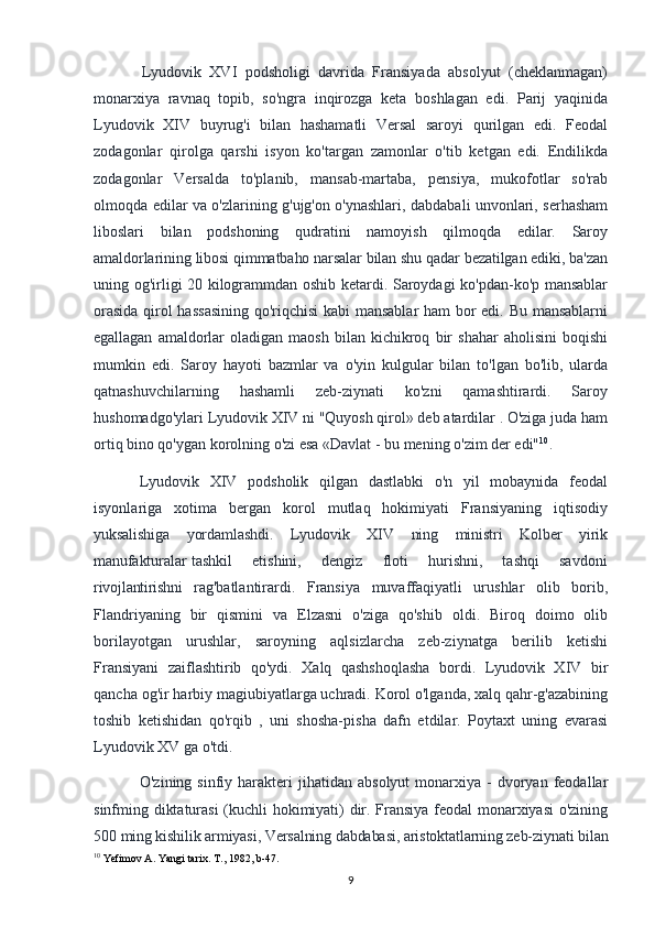 Lyudovik   XVI   podsholigi   davrida   Fransiyada   absolyut   (cheklanmagan)
monarxiya   ravnaq   topib,   so'ngra   inqirozga   keta   boshlagan   edi.   Parij   yaqinida
Lyudovik   XIV   buyrug'i   bilan   hashamatli   Versal   saroyi   qurilgan   edi.   Feodal
zodagonlar   qirolga   qarshi   isyon   ko'targan   zamonlar   o'tib   ketgan   edi.   Endilikda
zodagonlar   Versalda   to'planib,   mansab-martaba,   pensiya,   mukofotlar   so'rab
olmoqda edilar va o'zlarining g'ujg'on o'ynashlari, dabdabali unvonlari, serhasham
liboslari   bilan   podshoning   qudratini   namoyish   qilmoqda   edilar.   Saroy
amaldorlarining libosi qimmatbaho narsalar bilan shu qadar bezatilgan ediki, ba'zan
uning og'irligi 20 kilogrammdan oshib ketardi. Saroydagi ko'pdan-ko'p mansablar
orasida qirol hassasining qo'riqchisi  kabi  mansablar ham bor edi. Bu mansablarni
egallagan   amaldorlar   oladigan   maosh   bilan   kichikroq   bir   shahar   aholisini   boqishi
mumkin   edi.   Saroy   hayoti   bazmlar   va   o'yin   kulgular   bilan   to'lgan   bo'lib,   ularda
qatnashuvchilarning   hashamli   zeb-ziynati   ko'zni   qamashtirardi.   Saroy
hushomadgo'ylari Lyudovik XIV ni "Quyosh qirol» deb atardilar . O'ziga juda ham
ortiq bino qo'ygan korolning o'zi esa «Davlat - bu mening o'zim der edi" 10
.
Lyudovik   XIV   podsholik   qilgan   dastlabki   o'n   yil   mobaynida   feodal
isyonlariga   xotima   bergan   korol   mutlaq   hokimiyati   Fransiyaning   iqtisodiy
yuksalishiga   yordamlashdi.   Lyudovik   XIV   ning   ministri   Kolber   yirik
manufakturalar   tashkil       etishini,       dengiz       floti       hurishni,       tashqi       savdoni
rivojlantirishni   rag'batlantirardi.   Fransiya   muvaffaqiyatli   urushlar   olib   borib,
Flandriyaning   bir   qismini   va   Elzasni   o'ziga   qo'shib   oldi.   Biroq   doimo   olib
borilayotgan   urushlar,   saroyning   aqlsizlarcha   zeb-ziynatga   berilib   ketishi
Fransiyani   zaiflashtirib   qo'ydi.   Xalq   qashshoqlasha   bordi.   Lyudovik   XIV   bir
qancha og'ir harbiy magiubiyatlarga uchradi. Korol o'lganda, xalq qahr-g'azabining
toshib   ketishidan   qo'rqib   ,   uni   shosha-pisha   dafn   etdilar.   Poytaxt   uning   evarasi
Lyudovik XV ga o'tdi.
O'zining  sinfiy  harakteri   jihatidan   absolyut  monarxiya  -  dvoryan  feodallar
sinfming diktaturasi  (kuchli hokimiyati) dir. Fransiya feodal monarxiyasi o'zining
500 ming kishilik armiyasi, Versalning dabdabasi, aristoktatlarning zeb-ziynati bilan
10
 Yefimov A. Yangi tarix. T., 1982, b-47.
9