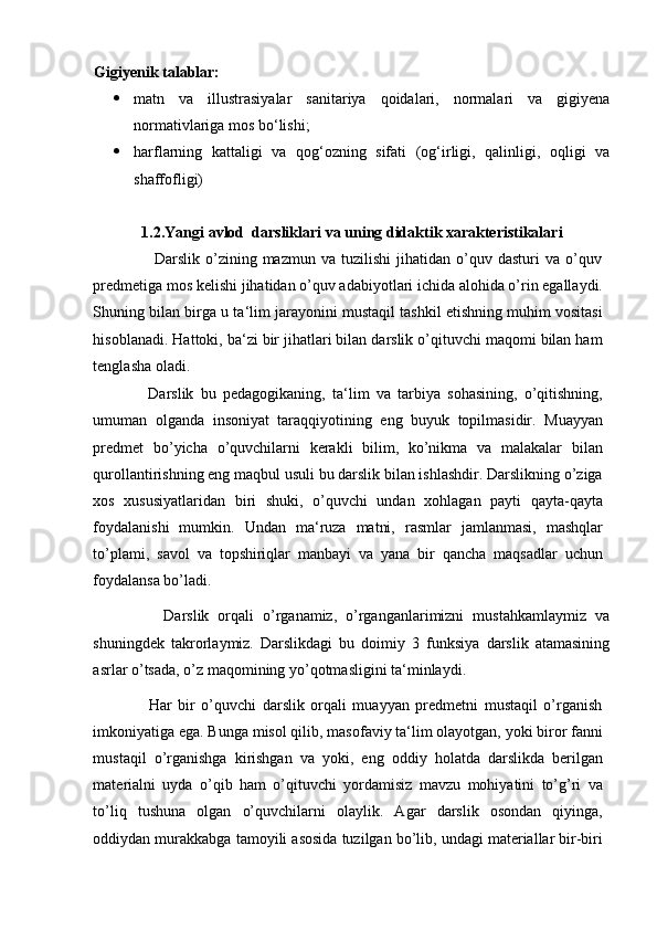 Gigiyenik talablar:  
 matn   va   illustrasiyalar   sanitariya   qoidalari,   normalari   va   gigiyena
normativlariga mos bo‘lishi;
 harflarning   kattaligi   va   qog‘ozning   sifati   (og‘irligi,   qalinligi,   oqligi   va
shaffofligi)
1.2.Yangi avlod  darsliklari va uning didaktik xarakteristikalari
                      Darslik   o’zining  mazmun   va  tuzilishi   jihatidan   o’quv   dasturi   va   o’quv
predmetiga mos kelishi jihatidan o’quv adabiyotlari ichida alohida o’rin egallaydi.
Shuning bilan birga u ta‘lim jarayonini mustaqil tashkil etishning muhim vositasi
hisoblanadi. Hattoki, ba‘zi bir jihatlari bilan darslik o’qituvchi maqomi bilan ham
tenglasha oladi.  
                Darslik   bu   pedagogikaning,   ta‘lim   va   tarbiya   sohasining,   o’qitishning,
umuman   olganda   insoniyat   taraqqiyotining   eng   buyuk   topilmasidir.   Muayyan
predmet   bo’yicha   o’quvchilarni   kerakli   bilim,   ko’nikma   va   malakalar   bilan
qurollantirishning eng maqbul usuli bu darslik bilan ishlashdir. Darslikning o’ziga
xos   xususiyatlaridan   biri   shuki,   o’quvchi   undan   xohlagan   payti   qayta-qayta
foydalanishi   mumkin.   Undan   ma‘ruza   matni,   rasmlar   jamlanmasi,   mashqlar
to’plami,   savol   va   topshiriqlar   manbayi   va   yana   bir   qancha   maqsadlar   uchun
foydalansa bo’ladi. 
                Darslik   orqali   o’rganamiz,   o’rganganlarimizni   mustahkamlaymiz   va
shuningdek   takrorlaymiz.   Darslikdagi   bu   doimiy   3   funksiya   darslik   atamasining
asrlar o’tsada, o’z maqomining yo’qotmasligini ta‘minlaydi.  
                  Har   bir   o’quvchi   darslik   orqali   muayyan   predmetni   mustaqil   o’rganish
imkoniyatiga ega. Bunga misol qilib, masofaviy ta‘lim olayotgan, yoki biror fanni
mustaqil   o’rganishga   kirishgan   va   yoki,   eng   oddiy   holatda   darslikda   berilgan
materialni   uyda   o’qib   ham   o’qituvchi   yordamisiz   mavzu   mohiyatini   to’g’ri   va
to’liq   tushuna   olgan   o’quvchilarni   olaylik.   Agar   darslik   osondan   qiyinga,
oddiydan murakkabga tamoyili asosida tuzilgan bo’lib, undagi materiallar bir-biri 