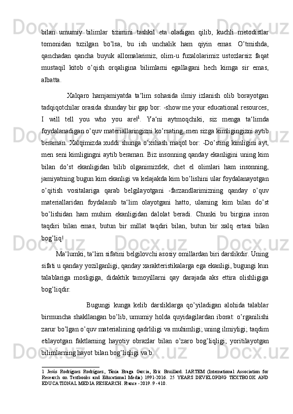 bilan   umumiy   bilimlar   tizimini   tashkil   eta   oladigan   qilib,   kuchli   metodistlar
tomonidan   tuzilgan   bo’lsa,   bu   ish   unchalik   ham   qiyin   emas.   O’tmishda,
qanchadan   qancha   buyuk   allomalarimiz,   olim-u   fuzalolarimiz   ustozlarsiz   faqat
mustaqil   kitob   o’qish   orqaligina   bilimlarni   egallagani   hech   kimga   sir   emas,
albatta.  
                Xalqaro   hamjamiyatda   ta‘lim   sohasida   ilmiy   izlanish   olib   borayotgan
tadqiqotchilar orasida shunday bir gap bor: -show me your educational resources,
I   will   tell   you   who   you   are‖ 1
.   Ya‘ni   aytmoqchiki,   siz   menga   ta‘limda
foydalanadigan o’quv materiallaringizni ko’rsating, men sizga kimligingizni aytib
beraman. Xalqimizda xuddi shunga o’xshash maqol bor: -Do’sting kimligini ayt,
men seni kimligingni aytib beraman. Biz insonning qanday ekanligini uning kim
bilan   do’st   ekanligidan   bilib   olganimizdek,   chet   el   olimlari   ham   insonning,
jamiyatning bugun kim ekanligi va kelajakda kim bo’lishini ular foydalanayotgan
o’qitish   vositalariga   qarab   belgilayotgani   -farzandlarimizning   qanday   o’quv
materiallaridan   foydalanib   ta‘lim   olayotgani   hatto,   ularning   kim   bilan   do’st
bo’lishidan   ham   muhim   ekanligidan   dalolat   beradi.   Chunki   bu   birgina   inson
taqdiri   bilan   emas,   butun   bir   millat   taqdiri   bilan,   butun   bir   xalq   ertasi   bilan
bog’liq!  
        Ma‘lumki, ta‘lim sifatini belgilovchi asosiy omillardan biri darslikdir. Uning
sifati u qanday yozilganligi, qanday xarakteristikalarga ega ekanligi, bugungi kun
talablariga   mosligiga,   didaktik   tamoyillarni   qay   darajada   aks   ettira   olishligiga
bog’liqdir.  
                            Bugungi   kunga   kelib   darsliklarga   qo’yiladigan   alohida   talablar
birmuncha   shakllangan   bo’lib,  umumiy   holda   quyidagilardan  iborat:   o’rganilishi
zarur bo’lgan o’quv materialining qadrliligi va muhimligi; uning ilmiyligi; taqdim
etilayotgan   faktlarning   hayotiy   obrazlar   bilan   o’zaro   bog’liqligi;   yoritilayotgan
bilimlarning hayot bilan bog’liqligi va b.  
1   Jesús   Rodríguez   Rodríguez,   Tânia   Braga   Garcia,   Eric   Bruillard.   IARTEM   (International   Association   for
Research   on   Textbooks   and   Educational   Media)   1991-2016.   25   YEARS   DEVELOPING   TEXTBOOK   AND
EDUCATIONAL MEDIA RESEARCH. France -2019. 9 -410.    