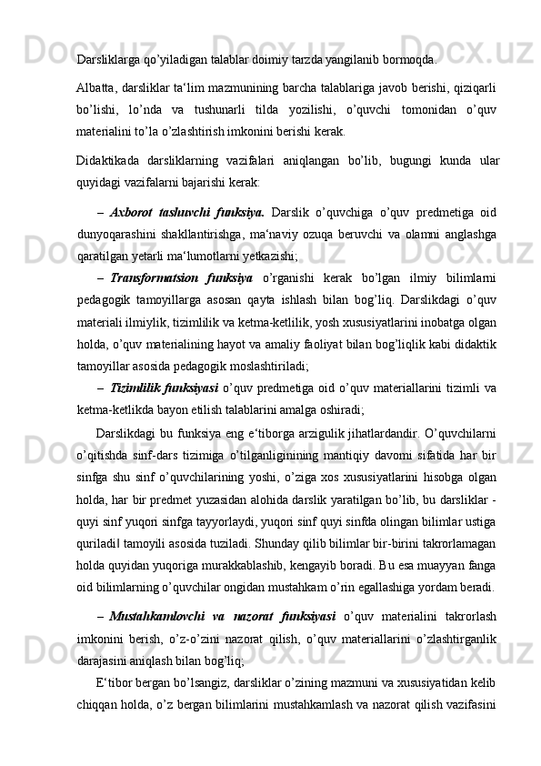 Darsliklarga qo’yiladigan talablar doimiy tarzda yangilanib bormoqda. 
Albatta, darsliklar ta‘lim mazmunining barcha talablariga javob berishi, qiziqarli
bo’lishi,   lo’nda   va   tushunarli   tilda   yozilishi,   o’quvchi   tomonidan   o’quv
materialini to’la o’zlashtirish imkonini berishi kerak.  
Didaktikada   darsliklarning   vazifalari   aniqlangan   bo’lib,   bugungi   kunda   ular
quyidagi vazifalarni bajarishi kerak: 
– Axborot   tashuvchi   funksiya.   Darslik   o’quvchiga   o’quv   predmetiga   oid
dunyoqarashini   shakllantirishga,   ma‘naviy   ozuqa   beruvchi   va   olamni   anglashga
qaratilgan yetarli ma‘lumotlarni yetkazishi;  
– Transformatsion   funksiya   o’rganishi   kerak   bo’lgan   ilmiy   bilimlarni
pedagogik   tamoyillarga   asosan   qayta   ishlash   bilan   bog’liq.   Darslikdagi   o’quv
materiali ilmiylik, tizimlilik va ketma-ketlilik, yosh xususiyatlarini inobatga olgan
holda, o’quv materialining hayot va amaliy faoliyat bilan bog’liqlik kabi didaktik
tamoyillar asosida pedagogik moslashtiriladi; 
– Tizimlilik  funksiyasi   o’quv  predmetiga  oid  o’quv  materiallarini   tizimli   va
ketma-ketlikda bayon etilish talablarini amalga oshiradi;  
Darslikdagi  bu  funksiya  eng  e‘tiborga  arzigulik  jihatlardandir.  O’quvchilarni
o’qitishda   sinf-dars   tizimiga   o’tilganliginining   mantiqiy   davomi   sifatida   har   bir
sinfga   shu   sinf   o’quvchilarining   yoshi,   o’ziga   xos   xususiyatlarini   hisobga   olgan
holda, har bir predmet yuzasidan alohida darslik yaratilgan bo’lib, bu darsliklar -
quyi sinf yuqori sinfga tayyorlaydi, yuqori sinf quyi sinfda olingan bilimlar ustiga
quriladi  tamoyili asosida tuziladi. Shunday qilib bilimlar bir-birini takrorlamagan‖
holda quyidan yuqoriga murakkablashib, kengayib boradi. Bu esa muayyan fanga
oid bilimlarning o’quvchilar ongidan mustahkam o’rin egallashiga yordam beradi.
– Mustahkamlovchi   va   nazorat   funksiyasi   o’quv   materialini   takrorlash
imkonini   berish,   o’z-o’zini   nazorat   qilish,   o’quv   materiallarini   o’zlashtirganlik
darajasini aniqlash bilan bog’liq;  
E‘tibor bergan bo’lsangiz, darsliklar o’zining mazmuni va xususiyatidan kelib
chiqqan holda, o’z bergan bilimlarini mustahkamlash va nazorat qilish vazifasini 