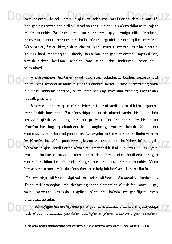 ham   bajaradi.   Misol   uchun,   o’qish   va   adabiyot   darsliklarida   darslik   muallifi
berilgan asar yuzasidan turli xil savol va topshiriqlar bilan o’quvchilarga murojaat
qilishi   mumkin.   Bu   bilan   ham   asar   mazmunini   qayta   yodga   olib   takrorlash,
qolaversa,   ushbu   mavzuni   qanchalik   o’zlashtirganini   nazorat   qilish   mumkin.
Matematika,   fizika,   kimyo   darsliklarida   misol,   masala,   mustaqil   tajriba   o’tkazib
ko’rish   kabi   topshiriqlar,   ijtimoiy   fanlardan   berilgan   muammoli   topshiriqlar,
yozish   uchun   berilgan   insholar   ham   xuddi   shu   funksiyani   bajarilishini
ta‘minlaydi.  
– Integratsion   funksiya   avval   egallagan   bilimlarini   boshqa   fanlarga   oid
qo’shimcha   axborotlar   bilan   to’ldirish   imkonini   beradi.   Mazkur   vazifaning   у ana
bir   jihati   shundan   iboratki,   o’quv   predmetining   mazmuni   fanning   asoslaridan
iboratligidandir;  
Bugungi kunda xalqaro ta‘lim tizimida fanlarni yaxlit tizim sifatida o’rganish
ommalashib   bormoqda.   Bu   o’quvchiga   butun   bir   olamni   yaxlit,   bir   butunlikda
tasavvur   qilish   va   undagi   har   bir   predmet,   har   bir   hodisa   bir-biri   bilan
chambarchas   bog’liq   ekanligini   to’liq   anglashga   yordam   beradi.   Xuddi   shu
maqsadda darslik bajaradigan asosiy funksiyalar safiga integratsion funksiya ham
kiritilganki,   bu   ushbu   jarayonning   tezroq   va   samaraliroq   bo’lishini   ta‘minlaydi.
Masalan,   o’qish   darsliklarida   o’zaro   tabiatshunoslik   fani   bilan   uyg’unlikni,   yoki
ona   tili   darslarida   mavzuni   mustahkamlash   uchun   o’qish   darsligida   berilgan
materiallar   bilan   ishlash   talab   qilingan   o’rinlarni   kuzatishimiz   mumkin.   Yana
bunga yorqin misol sifatida o’quv dasturida belgilab berilgan -I-IV-sinflarda 
-Konstitutsiya   alifbosi ,   -Iqtisod   va   soliq   alifbosi ,   -Salomatlik   darslari ,   -‖ ‖ ‖
Tejamkorlik saboqlari  kabi fanlarning sodda elementlari o’qish fani mazmuniga,
‖
ya‘ni   mavzular   kesimida   singdirib   o’qitilishi   ko’zda   tutilgan	
‖ 2
ligini   aytib
o’tishimiz mumkin. 
– Muvofiqlashtiruvchi funksiya   o’quv materiallarini o’zlashtirish jarayoniga
turli   o’quv   vositalarini   (xaritalar,   mashqlar   to’plami,   elektron   o’quv   vositalari,
2  Filologiya fanlari blok moduli bo‗yicha umumiy o‗rta ta‘limning o‗quv dasturi (I sinf) Toshkent. – 2018.  