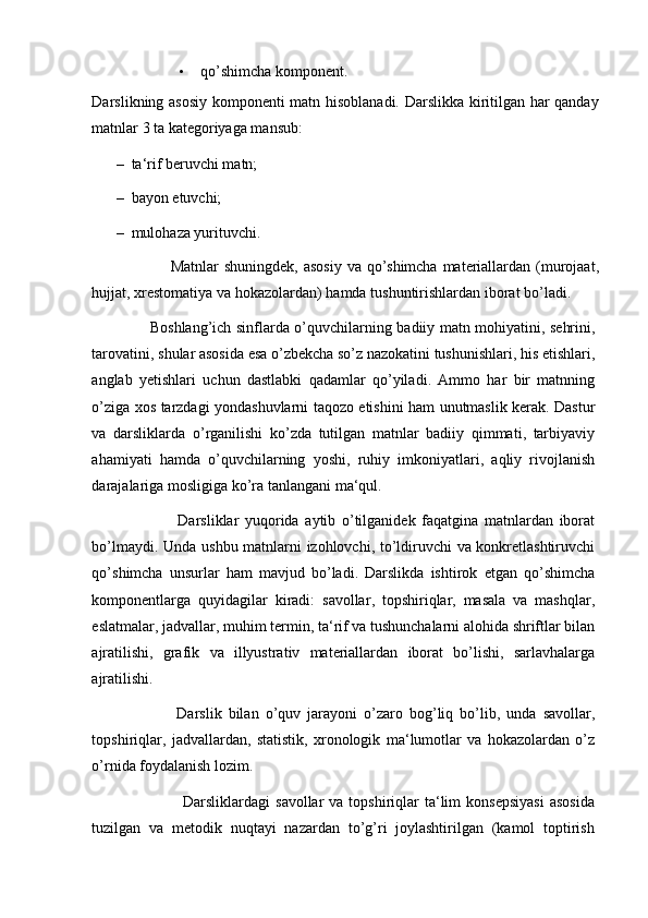 • qo’shimcha komponent. 
Darslikning asosiy komponenti matn hisoblanadi. Darslikka kiritilgan har qanday
matnlar 3 ta kategoriyaga mansub: 
– ta‘rif beruvchi matn; 
– bayon etuvchi;  
– mulohaza yurituvchi. 
                              Matnlar   shuningdek ,   asosiy   va   qo ’ shimcha   materiallardan   ( murojaat ,
hujjat ,  xrestomatiya   va   hokazolardan )  hamda   tushuntirishlardan   iborat   bo ’ ladi . 
                        Boshlang ’ ich   sinflarda   o ’ quvchilarning   badiiy   matn   mohiyatini ,   s е hrini ,
tarovatini ,  shular   asosida   esa   o ’ zb е kcha   so ’ z   nazokatini   tushunishlari ,  his   etishlari ,
anglab   y е tishlari   uchun   dastlabki   qadamlar   qo ’ yiladi .   Ammo   har   bir   matnning
o ’ ziga   xos   tarzdagi   yondashuvlarni   taqozo   etishini   ham   unutmaslik   k е rak .   Dastur
va   darsliklarda   o ’ rganilishi   ko ’ zda   tutilgan   matnlar   badiiy   qimmati ,   tarbiyaviy
ahamiyati   hamda   o ’ quvchilarning   yoshi ,   ruhiy   imkoniyatlari ,   aqliy   rivojlanish
darajalariga   mosligiga   ko ’ ra   tanlangani   ma ‘ qul . 
                            Darsliklar   yuqorida   aytib   o ’ tilganidek   faqatgina   matnlardan   iborat
bo ’ lmaydi .   Unda   ushbu   matnlarni   izohlovchi ,   to ’ ldiruvchi   va   konkretlashtiruvchi
qo ’ shimcha   unsurlar   ham   mavjud   bo ’ ladi .   Darslikda   ishtirok   etgan   qo ’ shimcha
komponentlarga   quyidagilar   kiradi :   savollar ,   topshiriqlar ,   masala   va   mashqlar ,
eslatmalar ,  jadvallar ,  muhim   termin ,  ta ‘ rif   va   tushunchalarni   alohida   shriftlar   bilan
ajratilishi ,   grafik   va   illyustrativ   materiallardan   iborat   bo ’ lishi ,   sarlavhalarga
ajratilishi . 
                          Darslik   bilan   o ’ quv   jarayoni   o ’ zaro   bog ’ liq   bo ’ lib ,   unda   savollar ,
topshiriqlar ,   jadvallardan ,   statistik ,   xronologik   ma ‘ lumotlar   va   hokazolardan   o ’ z
o ’ rnida   foydalanish   lozim .  
                                  Darsliklardagi   savollar   va   topshiriqlar   ta ‘ lim   konsepsiyasi   asosida
tuzilgan   va   metodik   nuqtayi   nazardan   to ’ g ’ ri   joylashtirilgan   ( kamol   toptirish 