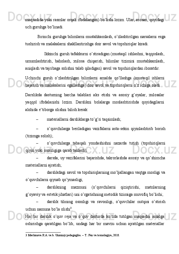 maqsadida   yoki   rasmlar   orqali   ifodalangan )  bo ’ lishi   lozim .  Ular ,  asosan ,  quyidagi
uch   guruhga   bo ’ linadi .  
                  Birinchi   guruhga   bilimlarni   mustahkamlash ,   o ’ zlashtirilgan   narsalarni   esga
tushirish   va   malakalarni   shakllantirishga   doir   savol   va   topshiriqlar   kiradi .  
                            Ikkinchi   guruh   tafakkurni   o ’ stiradigan   ( mustaqil   ishlashni ,   taqqoslash ,
umumlashtirish ,   baholash ,   xulosa   chiqarish ,   bilimlar   tizimini   mustahkamlash ,
aniqlash   va   tajribaga   solishni   talab   qiladigan )  savol   va   topshiriqlardan   iboratdir . 
Uchinchi   guruh   o ’ zlashtirilgan   bilimlarni   amalda   qo ’ llashga   ( mustaqil   ishlarni
bajarish   va   malakalarini   egallashga )  doir   savol   va   topshiriqlarni   o ’ z   ichiga   oladi . 
Darslikda   dasturning   barcha   talablari   aks   etishi   va   asosiy   g’oyalar,   xulosalar
yaqqol   ifodalanishi   lozim.   Darslikni   bolalarga   moslashtirishda   quyidagilarni
alohida e‘tiborga olishni bilish kerak:  
– materiallarni darsliklarga to’g’ri taqsimlash;  
– o’quvchilarga   beriladigan   vazifalarni   asta-sekin   qiyinlashtirib   borish
(tizimga solish); 
– o’quvchilarga   tabaqali   yondashishni   nazarda   tutish   (topshiriqlarni
qiyin yoki osonligiga qarab tanlash); 
– darsda, uy vazifalarini bajarishda, takrorlashda asosiy va qo’shimcha
materiallarni ajratish;  
– darslikdagi savol va topshiriqlarning mo’ljallangan vaqtga mosligi va
o’quvchilarni qiynab qo’ymasligi;  
– darslikning   mazmuni   (o’quvchilarni   qiziqtirishi,   matnlarning
g’oyaviy va estetik jihatlari) uni o’rgatishning metodik tizimiga muvofiq bo’lishi;  
– darslik   tilining   osonligi   va   ravonligi,   o’quvchilar   nutqini   o’stirish
uchun namuna bo’la olishi 3
.   
Har   bir   darslik   o’quv   reja   va   o’quv   dasturda   ko’zda   tutilgan   maqsadni   amalga
oshirishga   qaratilgan   bo’lib,   undagi   har   bir   mavzu   uchun   ajratilgan   materiallar
3  Mavlonova R.A. va b. Umumiy pedagogika. – T.: Fan va texnologiya, 2018.  