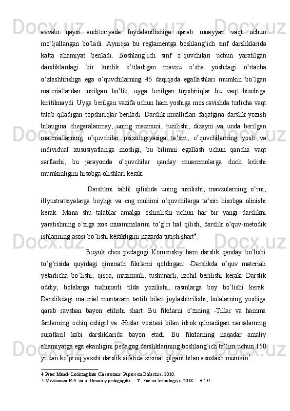 avvalo   qaysi   auditoriyada   foydalanilishiga   qarab   muayyan   vaqt   uchun
mo’ljallangan   bo’ladi.   Ayniqsa   bu   reglamentga   boshlang’ich   sinf   darsliklarida
katta   ahamiyat   beriladi.   Boshlang’ich   sinf   o’quvchilari   uchun   yaratilgan
darsliklardagi   bir   kunlik   o’tiladigan   mavzu   o’sha   yoshdagi   o’rtacha
o’zlashtirishga   ega   o’quvchilarning   45   daqiqada   egallashlari   mumkin   bo’lgan
materiallardan   tuzilgan   bo’lib,   uyga   berilgan   topshiriqlar   bu   vaqt   hisobiga
kiritilmaydi. Uyga berilgan vazifa uchun ham yoshiga mos ravishda turlicha vaqt
talab   qiladigan   topshiriqlar   beriladi.   Darslik   mualliflari   faqatgina   darslik   yozish
bilangina   chegaralanmay,   uning   mazmuni,   tuzilishi,   dizayni   va   unda   berilgan
materiallarning   o’quvchilar   psixologiyasiga   ta‘siri,   o’quvchilarning   yosh   va
individual   xususiyatlariga   mosligi,   bu   bilimni   egallash   uchun   qancha   vaqt
sarflashi,   bu   jarayonda   o’quvchilar   qanday   muammolarga   duch   kelishi
mumkinligini hisobga olishlari kerak.  
                      Darslikni   tahlil   qilishda   uning   tuzilishi,   mavzularning   o’rni,
illyustratsiyalarga   boyligi   va   eng   muhimi   o’quvchilarga   ta‘siri   hisobga   olinishi
kerak.   Mana   shu   talablar   amalga   oshirilishi   uchun   har   bir   yangi   darslikni
yaratishning   o’ziga   xos   muammolarini   to’g’ri   hal   qilish,   darslik   o’quv-metodik
ishlarining asosi bo’lishi kerakligini nazarda tutish shart 4
. 
                              Buyuk   chex   pedagogi   Komenskiy   ham   darslik   qanday   bo’lishi
to’g’risida   quyidagi   qimmatli   fikrlarni   qoldirgan:   -Darslikda   o’quv   materiali
yetarlicha   bo’lishi,   qisqa,   mazmunli,   tushunarli,   izchil   berilishi   kerak.   Darslik
oddiy,   bolalarga   tushunarli   tilda   yozilishi,   rasmlarga   boy   bo’lishi   kerak.
Darslikdagi   material   muntazam   tartib   bilan   joylashtirilishi,   bolalarning   yoshiga
qarab   ravshan   bayon   etilishi   shart.   Bu   fikrlarni   o’zining   -Tillar   va   hamma
fanlarning   ochiq   eshigi   va‖   -Hislar   vositasi   bilan   idrok   qilinadigan   narsalarning
suratlari	
‖   kabi   darsliklarida   bayon   etadi.   Bu   fikrlarning   naqadar   amaliy
ahamiyatga ega ekanligini pedagog darsliklarining boshlang’ich ta‘lim uchun 150
yildan ko’proq yaxshi darslik sifatida xizmat qilgani bilan asoslash mumkin 5
. 
4  Peter Menck Looking Into Classrooms:   Papers on Didactics. 2010. 
5  Mavlonova R.A. va b. Umumiy pedagogika. – T.: Fan va texnologiya, 2018. – B.434.  