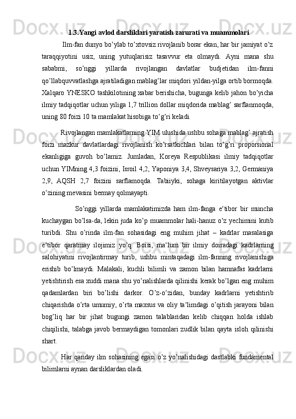 1.3. Yangi avlod darsliklari yaratish zarurati va muammolari
           Ilm-fan dunyo bo’ylab to’xtovsiz rivojlanib borar ekan, har bir jamiyat o’z
taraqqiyotini   usiz,   uning   yutuqlarisiz   tasavvur   eta   olmaydi.   Ayni   mana   shu
sababmi,   so’nggi   yillarda   rivojlangan   davlatlar   budjetidan   ilm-fanni
qo’llabquvvatlashga ajratiladigan mablag’lar miqdori yildan-yilga ortib bormoqda.
Xalqaro YNESKO tashkilotining xabar  berishicha, bugunga kelib jahon bo’yicha
ilmiy tadqiqotlar uchun yiliga 1,7 trillion dollar miqdorida mablag’ sarflanmoqda,
uning 80 foizi 10 ta mamlakat hisobiga to’g’ri keladi. 
             Rivojlangan mamlakatlarning YIM ulushida ushbu sohaga mablag’ ajratish
foizi   mazkur   davlatlardagi   rivojlanish   ko’rsatkichlari   bilan   to’g’ri   proporsional
ekanligiga   guvoh   bo’lamiz.   Jumladan,   Koreya   Respublikasi   ilmiy   tadqiqotlar
uchun YIMning 4,3 foizini, Isroil 4,2, Yaponiya 3,4, Shveysariya 3,2, Germaniya
2,9,   AQSH   2,7   foizini   sarflamoqda.   Tabiiyki,   sohaga   kiritilayotgan   aktivlar
o’zining mevasini bermay qolmayapti. 
                      So’nggi   yillarda   mamlakatimizda   ham   ilm-fanga   e‘tibor   bir   muncha
kuchaygan bo’lsa-da, lekin juda ko’p muammolar hali-hanuz o’z yechimini kutib
turibdi.   Shu   o’rinda   ilm-fan   sohasidagi   eng   muhim   jihat   –   kadrlar   masalasiga
e‘tibor   qaratmay   ilojimiz   yo’q.   Boisi,   ma‘lum   bir   ilmiy   doiradagi   kadrlarning
salohiyatini   rivojlantirmay   turib,   ushbu   mintaqadagi   ilm-fanning   rivojlanishiga
erishib   bo’lmaydi.   Malakali,   kuchli   bilimli   va   zamon   bilan   hamnafas   kadrlarni
yetishtirish esa xuddi mana shu yo’nalishlarda qilinishi kerak bo’lgan eng muhim
qadamlardan   biri   bo’lishi   darkor.   O’z-o’zidan,   bunday   kadrlarni   yetishtirib
chiqarishda o’rta umumiy, o’rta maxsus  va oliy ta‘limdagi o’qitish jarayoni bilan
bog’liq   har   bir   jihat   bugungi   zamon   talablaridan   kelib   chiqqan   holda   ishlab
chiqilishi,  talabga javob  bermaydigan tomonlari  zudlik  bilan qayta  isloh  qilinishi
shart. 
               Har  qanday ilm  sohasining  egasi  o’z yo’nalishidagi  dastlabki  fundamental
bilimlarni aynan darsliklardan oladi.  