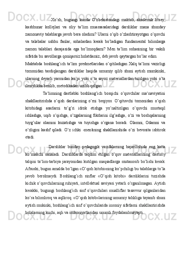                             Xo’sh,   bugungi   kunda   O’zbekistondagi   maktab,   akademik   litsey,
kasbhunar   kollejlari   va   oliy   ta‘lim   muassasalaridagi   darsliklar   mana   shunday
zamonaviy talablarga javob bera oladimi? Ularni o’qib o’zlashtirayotgan o’quvchi
va   talabalar   ushbu   fanlar,   sohalardan   kerak   bo’ladigan   fundamental   bilimlarga
zamon   talablari   darajasida   ega   bo’lmoqdami?   Men   ta‘lim   sohasining   bir   vakili
sifatida bu savollarga qoniqarsiz holatdamiz, deb javob qaytargan bo’lar edim. 
Maktabda   boshlang’ich   ta‘lim   predmetlaridan   o’qitiladigan   Xalq   ta‘limi   vazirligi
tomonidan   tasdiqlangan   darsliklar   haqida   umumiy   qilib   shuni   aytish   mumkinki,
ularning deyarli yarmidan ko’pi yoki o’ta sayoz materiallardan tuzilgan yoki o’ta
ilmiylikka berilib, metodikadan uzilib qolgan. 
                  Ta‘limning   dastlabki   boshlang’ich   bosqichi   o’quvchilar   ma‘naviyatini
shakllantirishda   o’qish   darslarining   o’rni   beqiyos.   O’qituvchi   tomonidan   o’qish
kitobidagi   asarlarni   to’g’ri   idrok   etishga   yo’naltirilgan   o’quvchi   mustaqil
ishlashga,   uqib   o’qishga,   o’zgalarning   fikrlarini   ilg’ashga,   o’zi   va   boshqalarning
tuyg’ular   olamini   kuzatishga   va   tuyishga   o’rgana   boradi.   Olamni,   Odamni   va
o’zligini   kashf   qiladi.   O’z   ichki   -men ining   shakllanishida   o’zi   bevosita   ishtirok‖
etadi.  
                      Darsliklar   bunday   pedagogik   vazifalarning   bajarilishida   eng   katta
ko’makchi   sanaladi.   Darsliklarda   taqdim   etilgan   o’quv   materiallarining   dasturiy
talqini   ta‘lim-tarbiya  jarayonidan  kutilgan  maqsadlarga   mutanosib  bo’lishi  kerak.
Afsuski, bugun amalda bo’lgan «O’qish kitobi»ning ko’pchiligi bu talablarga to’la
javob   berolmaydi.   Boshlang’ich   sinflar   «O’qish   kitobi»   darsliklarini   tuzishda
kichik o’quvchilarning ruhiyati, intellektual saviyasi yetarli o’rganilmagan. Aytish
kerakki,   bugungi   boshlang’ich   sinf   o’quvchilari   mualliflar   tasavvur   qilganlaridan
ko’ra bilimliroq va aqlliroq. «O’qish kitob»larining umumiy tahliliga tayanib shuni
aytish mukinki, boshlang’ich sinf o’quvchilarida insoniy sifatlarni shakllantirishda
bolalarning kuchi, aqli va imkoniyatlaridan unumli foydalanilmayapti.   