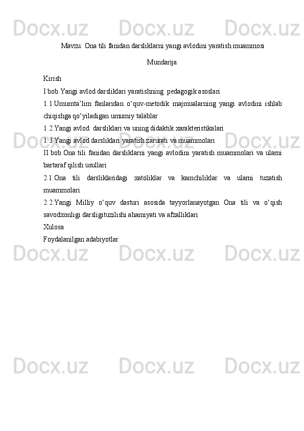 Mavzu:  Ona tili fanidan darsliklarni yangi avlodini yaratish muammosi
Mundarija
Kirish 
I bob.Yangi avlod  darsliklari yaratishning    pedagogik asoslari
1.1. Umumta’lim   fanlaridan   o‘quv-metodik   majmualarning   yangi   avlodini   ishlab
chiqishga qo‘yiladigan  umumiy talablar 
1.2.Yangi avlod  darsliklari va uning didaktik xarakteristikalari
1.3. Yangi avlod darsliklari yaratish zarurati va muammolari 
II   bob.Ona   tili   fanidan   darsliklarni   yangi   avlodini   yaratish   muammolari   va  ularni
bartaraf qilish usullari  
2.1.Ona   tili   darsliklaridagi   xatoliklar   va   kamchiliklar   va   ularni   tuzatish
muammolari 
2.2.Yangi   Milliy   o‘quv   dasturi   asosida   tayyorlanayotgan   Ona   tili   va   o‘qish
savodxonligi darsligituzilishi ahamiyati va afzalliklari 
Xulosa 
Foydalanilgan adabiyotlar  