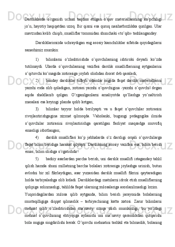 Darsliklarda   o’rganish   uchun   taqdim   etilgan   o’quv   materiallarining   ko’pchiligi
jo’n, hayotiy haqiqatdan uzoq. Bir qismi esa quruq nasihatbozlikka qurilgan. Ular
mavzudan kelib chiqib, mualliflar tomonidan shunchaki «to’qib» tashlanganday. 
          Darsliklarimizda uchraydigan eng asosiy kamchiliklar sifatida quyidagilarni
sanashimiz mumkin: 
1) bilimlarni   o’zlashtirishda   o’quvchilarning   ishtiroki   deyarli   ko’zda
tutilmaydi.   Ularda   o’quvchilarning   vazifasi   darslik   mualliflarining   aytganlarini
o’qituvchi ko’magida xotirasiga joylab olishdan iborat deb qaraladi; 
2) bunday   darsliklar   tufayli   odamlar   ongida   faqat   darslik   materiallarini
yaxshi esda olib qoladigan, xotirasi yaxshi  o’quvchigina -yaxshi  o’quvchi  degan‖
aqida   shakllanib   qolgan.   O’rganilganlarni   amaliyotda   qo’llashga   yo’naltirish
masalasi esa keyingi planda qolib ketgan; 
3) bilimlar   tayyor   holda   berilyapti   va   u   faqat   o’quvchilar   xotirasini
rivojlantirishgagina   xizmat   qilmoqda.   Vaholanki,   bugungi   pedagogika   ilmida
o’quvchilar   xotirasini   rivojlantirishga   qaratilgan   faoliyat   maqsadga   muvofiq
emasligi isbotlangan; 
4) darslik   mualliflari   ko’p   jabhalarda   o’z   darsligi   orqali   o’quvchilarga
faqat bilim berishga harakat qilyapti. Darslikning asosiy vazifasi esa, bilim berish
emas, bilim olishga o’rgatishdir! 
5) badiiy asarlardan parcha berish, uni darslik muallifi istaganday tahlil
qilish   hamda  shuni   millatning  barcha   bolalari   xotirasiga   joylashga   urinish,   butun
avlodni   bir   xil   fikrlaydigan,   asar   yuzasidan   darslik   muallifi   fikrini   qaytaradigan
holda tarbiyalashga olib keladi. Darsliklardagi matnlarni idrok etish mualliflarning
qolipiga solinmasligi, tahlilda faqat ularning xulosalariga asoslanilmasligi lozim. 
Yuqoridagilardan   xulosa   qilib   aytganda,   bilim   berish   jarayonida   bolalarning
mustaqilligiga   diqqat   qilmaslik   –   tarbiyachining   katta   xatosi.   Zarur   bilimlarni
mehnat   qilib   o’zlashtirishdan   ma‘naviy   ozuqa   olish   mumkinligi,   bu   yo’ldagi
mehnat   o’quvchining   ehtiyojiga   aylanishi   uni   ma‘naviy   qaramlikdan   qutqarishi
bola ongiga singdirilishi kerak. O’quvchi mehnatini tashkil eta bilmaslik, bolaning 