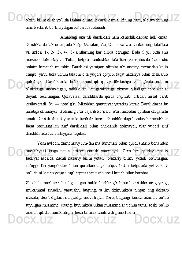 o’zini bilim olish yo’lida ishlata olmaslik darslik muallifining ham, o’qituvchining
ham kechirib bo’lmaydigan xatosi hisoblanadi.  
                                             Amaldagi   ona  tili   darsliklari   ham   kamchiliklardan  holi  emas.
Darsliklarda takrorlar juda ko’p. Masalan,  Aa, Oo, Ii va Uu unlilarining talaffuzi
va   imlosi   1-,   2-,   3-,   4-,   5-   sinflarning   har   birida   berilgan.   Bola   5   yil   bitta   shu
mavzuni   takrorlaydi.   Tutuq   belgisi,   undoshlar   talaffuzi   va   imlosida   ham   shu
holatni   kuzatish   mumkin.   Darslikni   yaratgan   olimlar   o’z   nuqtayi   nazaridan   kelib
chiqib, ya‘ni bola uchun talabni o’ta yuqori qo’yib, faqat nazariya bilan cheklanib
qolishgan.   Darsliklarda   bolani   mustaqil   ijodiy   fikrlashga   va   og’zaki   nutqini
o’stirishga   undaydigan,   tafakkurini   kengaytirishga   xizmat   qiladigan   topshiriqlar
deyarli   berilmagan.   Qolaversa,   darsliklarda   qoida   o’qitilib,   ortidan   misol   berib
ketilaveradi. Bu — noto’g’ri. Misoldan qonuniyat yaratish kerak. Darsliklarda bu
hisobga olinmaydi. Bolaning o’zi bajarib ko’rishi, o’zi misoldan qoidani chiqarishi
kerak. Darslik shunday asosda tuzilishi lozim. Darsliklardagi bunday kamchiliklar
faqat   boshlang’ich   sinf   darsliklari   bilan   cheklanib   qolmaydi,   ular   yuqori   sinf
darsliklarida ham talaygina topiladi. 
          Yosh avlodni zamonaviy ilm-fan ma‘lumotlari bilan qurollantirib borishdek
mas‘uliyatli   ishga   panja   ortidan   qarash   yaramaydi.   Zero   har   qanday   amaliy
faoliyat   asosida   kuchli   nazariy   bilim   yotadi.   Nazariy   bilimi   yetarli   bo’lmagan,
so’nggi   fan   yangiliklari   bilan   qurollanmagan   o’quvchidan   kelgusida   yetuk   kadr
bo’lishini kutish yerga urug’ sepmasdan turib hosil kutish bilan barobar.  
Shu   kabi   omillarni   hisobga   olgan   holda   boshlang’ich   sinf   darsliklarining   yangi,
mukammal   avlodini   yaratishni   bugungi   ta‘lim   tizimimizda   turgan   eng   dolzarb
masala,   deb  belgilash  maqsadga  muvofiqdir.  Zero,  bugungi  kunda   arzimas   bo’lib
tuyulgan muammo, ertangi kunimizda ulkan muammolar uchun tamal toshi bo’lib
xizmat qilishi mumkinligini hech birimiz unutmasligimiz lozim. 