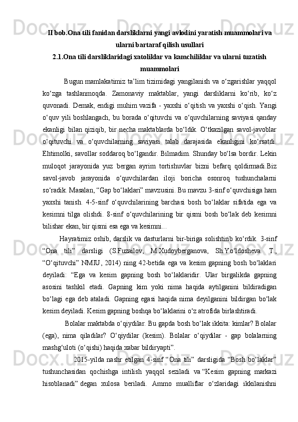 II bob.Ona tili fanidan darsliklarni yangi avlodini yaratish muammolari va
ularni bartaraf qilish usullari
2.1.Ona tili darsliklaridagi xatoliklar va kamchiliklar va ularni tuzatish
muammolari
                 Bugun mamlakatimiz ta’lim tizimidagi  yangilanish va o‘zgarishlar yaqqol
ko‘zga   tashlanmoqda.   Zamonaviy   maktablar,   yangi   darsliklarni   ko‘rib,   ko‘z
quvonadi. Demak, endigi  muhim vazifa - yaxshi  o‘qitish va yaxshi  o‘qish. Yangi
o‘quv  yili  boshlangach,  bu  borada  o‘qituvchi  va   o‘quvchilarning  saviyasi  qanday
ekanligi   bilan   qiziqib,   bir   necha   maktablarda   bo‘ldik.   O‘tkazilgan   savol-javoblar
o‘qituvchi   va   o‘quvchilarning   saviyasi   talab   darajasida   ekanligini   ko‘rsatdi.
Ehtimolki, savollar soddaroq bo‘lgandir. Bilmadim. Shunday bo‘lsa bordir. Lekin
muloqot   jarayonida   yuz   bergan   ayrim   tortishuvlar   bizni   befarq   qoldirmadi.Biz
savol-javob   jarayonida   o‘quvchilardan   iloji   boricha   osonroq   tushunchalarni
so‘radik. Masalan, “Gap bo‘laklari” mavzusini. Bu mavzu 3-sinf o‘quvchisiga ham
yaxshi   tanish.   4-5-sinf   o‘quvchilarining   barchasi   bosh   bo‘laklar   sifatida   ega   va
kesimni   tilga   olishdi.   8-sinf   o‘quvchilarining   bir   qismi   bosh   bo‘lak   deb   kesimni
bilishar ekan, bir qismi esa ega va kesimni...
             Hayratimiz  oshib, darslik va dasturlarni  bir-biriga solishtirib ko‘rdik. 3-sinf
“Ona   tili”   darsligi   (S.Fuzailov,   M.Xudoyberganova,   Sh.Yo‘ldosheva.   T.,
“O‘qituvchi”   NMIU,   2014)   ning   42-betida   ega   va   kesim   gapning   bosh   bo‘laklari
deyiladi:   “Ega   va   kesim   gapning   bosh   bo‘laklaridir.   Ular   birgalikda   gapning
asosini   tashkil   etadi.   Gapning   kim   yoki   nima   haqida   aytilganini   bildiradigan
bo‘lagi   ega   deb   ataladi.   Gapning   egasi   haqida   nima   deyilganini   bildirgan   bo‘lak
kesim deyiladi. Kesim gapning boshqa bo‘laklarini o‘z atrofida birlashtiradi.
            Bolalar maktabda o‘qiydilar. Bu gapda bosh bo‘lak ikkita: kimlar? Bolalar
(ega),   nima   qiladilar?   O‘qiydilar   (kesim).   Bolalar   o‘qiydilar   -   gap   bolalarning
mashg‘uloti (o‘qishi) haqida xabar bildiryapti”.
                      2015-yilda   nashr   etilgan   4-sinf   “Ona   tili”   darsligida   “Bosh   bo‘laklar”
tushunchasidan   qochishga   intilish   yaqqol   seziladi   va   “Kesim   gapning   markazi
hisoblanadi”   degan   xulosa   beriladi.   Ammo   mualliflar   o‘zlaridagi   ikkilanishni 