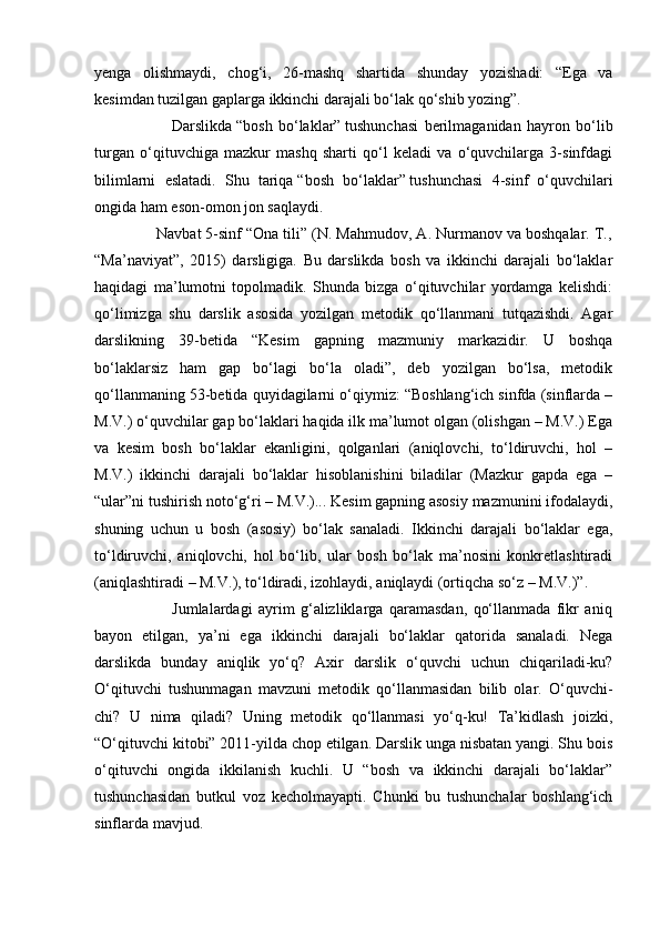 yenga   olishmaydi,   chog‘i,   26-mashq   shartida   shunday   yozishadi:   “Ega   va
kesimdan tuzilgan gaplarga ikkinchi darajali bo‘lak qo‘shib yozing”.
                          Darslikda   “bosh   bo‘laklar”   tushunchasi   berilmaganidan   hayron   bo‘lib
turgan   o‘qituvchiga   mazkur   mashq   sharti   qo‘l   keladi   va   o‘quvchilarga   3-sinfdagi
bilimlarni   eslatadi.   Shu   tariqa   “bosh   bo‘laklar”   tushunchasi   4-sinf   o‘quvchilari
ongida ham eson-omon jon saqlaydi.
              Navbat 5-sinf “Ona tili” (N. Mahmudov, A. Nurmanov va boshqalar. T.,
“Ma’naviyat”,   2015)   darsligiga.   Bu   darslikda   bosh   va   ikkinchi   darajali   bo‘laklar
haqidagi   ma’lumotni   topolmadik.   Shunda   bizga   o‘qituvchilar   yordamga   kelishdi:
qo‘limizga   shu   darslik   asosida   yozilgan   metodik   qo‘llanmani   tutqazishdi.   Agar
darslikning   39-betida   “Kesim   gapning   mazmuniy   markazidir.   U   boshqa
bo‘laklarsiz   ham   gap   bo‘lagi   bo‘la   oladi”,   deb   yozilgan   bo‘lsa,   metodik
qo‘llanmaning 53-betida quyidagilarni o‘qiymiz: “Boshlang‘ich sinfda (sinflarda –
M.V.) o‘quvchilar gap bo‘laklari haqida ilk ma’lumot olgan (olishgan – M.V.) Ega
va   kesim   bosh   bo‘laklar   ekanligini,   qolganlari   (aniqlovchi,   to‘ldiruvchi,   hol   –
M.V.)   ikkinchi   darajali   bo‘laklar   hisoblanishini   biladilar   (Mazkur   gapda   ega   –
“ular”ni tushirish noto‘g‘ri – M.V.)... Kesim gapning asosiy mazmunini ifodalaydi,
shuning   uchun   u   bosh   (asosiy)   bo‘lak   sanaladi.   Ikkinchi   darajali   bo‘laklar   ega,
to‘ldiruvchi,   aniqlovchi,   hol   bo‘lib,   ular   bosh   bo‘lak   ma’nosini   konkretlashtiradi
(aniqlashtiradi – M.V.), to‘ldiradi, izohlaydi, aniqlaydi (ortiqcha so‘z – M.V.)”.
                          Jumlalardagi   ayrim   g‘alizliklarga   qaramasdan,   qo‘llanmada   fikr   aniq
bayon   etilgan,   ya’ni   ega   ikkinchi   darajali   bo‘laklar   qatorida   sanaladi.   Nega
darslikda   bunday   aniqlik   yo‘q?   Axir   darslik   o‘quvchi   uchun   chiqariladi-ku?
O‘qituvchi   tushunmagan   mavzuni   metodik   qo‘llanmasidan   bilib   olar.   O‘quvchi-
chi?   U   nima   qiladi?   Uning   metodik   qo‘llanmasi   yo‘q-ku!   Ta’kidlash   joizki,
“O‘qituvchi kitobi” 2011-yilda chop etilgan. Darslik unga nisbatan yangi. Shu bois
o‘qituvchi   ongida   ikkilanish   kuchli.   U   “bosh   va   ikkinchi   darajali   bo‘laklar”
tushunchasidan   butkul   voz   kecholmayapti.   Chunki   bu   tushunchalar   boshlang‘ich
sinflarda mavjud. 