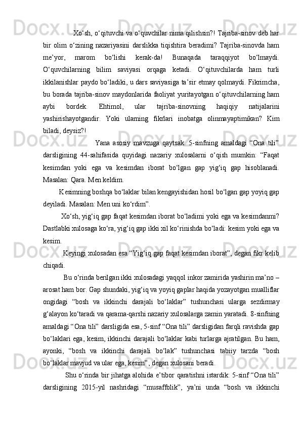                            Xo‘sh, o‘qituvchi va o‘quvchilar nima qilishsin?! Tajriba-sinov deb har
bir   olim   o‘zining   nazariyasini   darslikka   tiqishtira   beradimi?   Tajriba-sinovda   ham
me’yor,   marom   bo‘lishi   kerak-da!   Bunaqada   taraqqiyot   bo‘lmaydi.
O‘quvchilarning   bilim   saviyasi   orqaga   ketadi.   O‘qituvchilarda   ham   turli
ikkilanishlar paydo bo‘ladiki, u dars saviyasiga ta’sir etmay qolmaydi. Fikrimcha,
bu borada tajriba-sinov maydonlarida faoliyat yuritayotgan o‘qituvchilarning ham
aybi   bordek.   Ehtimol,   ular   tajriba-sinovning   haqiqiy   natijalarini
yashirishayotgandir.   Yoki   ularning   fikrlari   inobatga   olinmayaptimikan?   Kim
biladi, deysiz?!
                                  Yana   asosiy   mavzuga   qaytsak.   5-sinfning   amaldagi   “Ona   tili”
darsligining   44-sahifasida   quyidagi   nazariy   xulosalarni   o‘qish   mumkin:   “Faqat
kesimdan   yoki   ega   va   kesimdan   iborat   bo‘lgan   gap   yig‘iq   gap   hisoblanadi.
Masalan: Qara. Men keldim.
         Kesimning boshqa bo‘laklar bilan kengayishidan hosil bo‘lgan gap yoyiq gap
deyiladi. Masalan: Men uni ko‘rdim”.
         Xo‘sh, yig‘iq gap faqat kesimdan iborat bo‘ladimi yoki ega va kesimdanmi?
Dastlabki xulosaga ko‘ra, yig‘iq gap ikki xil ko‘rinishda bo‘ladi: kesim yoki ega va
kesim.
          Keyingi xulosadan esa “Yig‘iq gap faqat kesimdan iborat”, degan fikr kelib
chiqadi.
           Bu o‘rinda berilgan ikki xulosadagi yaqqol inkor zamirida yashirin ma’no –
arosat ham bor. Gap shundaki, yig‘iq va yoyiq gaplar haqida yozayotgan mualliflar
ongidagi   “bosh   va   ikkinchi   darajali   bo‘laklar”   tushunchasi   ularga   sezdirmay
g‘alayon ko‘taradi va qarama-qarshi nazariy xulosalarga zamin yaratadi. 8-sinfning
amaldagi “Ona tili” darsligida esa, 5-sinf “Ona tili” darsligidan farqli ravishda gap
bo‘laklari ega, kesim, ikkinchi darajali bo‘laklar kabi turlarga ajratilgan. Bu ham,
ayonki,   “bosh   va   ikkinchi   darajali   bo‘lak”   tushunchasi   tabiiy   tarzda   “bosh
bo‘laklar mavjud va ular ega, kesim”, degan xulosani beradi.
                   Shu o‘rinda bir jihatga alohida e’tibor qaratishni istardik: 5-sinf “Ona tili”
darsligining   2015-yil   nashridagi   “musaffolik”,   ya’ni   unda   “bosh   va   ikkinchi 