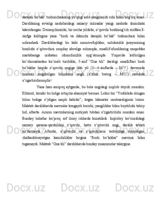 darajali bo‘lak” tushunchasining yo‘qligi aslo yangilanish ruhi bilan bog‘liq emas.
Darslikning   avvalgi   nashrlaridagi   nazariy   xulosalar   yangi   nashrda   shunchaki
takrorlangan. Demoqchimizki, bir necha yildirki, o‘quvchi boshlang‘ich sinfdan 8-
sinfga   kelibgina   yana   “bosh   va   ikkinchi   darajali   bo‘lak”   tushunchasi   bilan
uchrashadi.   Darsliklardagi   bu   kabi   nomuvofiqliklar,   uzluksizlik   jarayonining
buzilishi   o‘qituvchini   noqulay   ahvolga   solmoqda,   muallif-olimlikning   muqaddas
martabasiga   nisbatan   ishonchsizlik   uyg‘otmoqda.   Yuqorida   keltirilgan
ko‘chirmalardan   ko‘rinib   turibdiki,   5-sinf   “Ona   tili”   darsligi   mualliflari   bosh
bo‘laklar   haqida   o‘quvchi   ongiga   ikki   yil   (3—4-sinflarda   –   M.V.)   davomida
tinimsiz   singdirilgan   bilimlarni   ongli   (e’tibor   bering   –   M.V.)   ravishda
o‘zgartirishmoqchi!          
                    Yana   ham   aniqroq   aytganda,   bu   bola   ongidagi   inqilob   deyish   mumkin.
Ehtimol, kimdir bu holga ortiqcha ahamiyat bermas. Lekin biz “Yoshlikda olingan
bilim   toshga   o‘yilgan   naqsh   kabidir”,   degan   hikmatni   unutmasligimiz   lozim.
Maktab darsliklarida mavzular kengayib borishi, yangiliklar bilan boyitilishi tabiiy
hol,   albatta.   Ammo   mavzularning   mohiyati   tubdan   o‘zgartirilishi   mumkin   emas.
Bunday   holatlar   ko‘proq   sof   ilmiy   ishlarda   kuzatiladi.   Inqilobiy   ko‘rinishdagi
nazariy   qarama-qarshilikni   o‘quvchi,   hatto   o‘qituvchi   ongi,   darslik   tabiati
ko‘tarmaydi.   Afsuski,   o‘qituvchi   va   o‘quvchilarni   tashvishga   solayotgan,
chalkashtirayotgan   kamchiliklar   birgina   “Bosh   bo‘laklar”   mavzusi   bilan
tugamaydi. Maktab “Ona tili” darsliklarida bunday muammolar talaygina. 