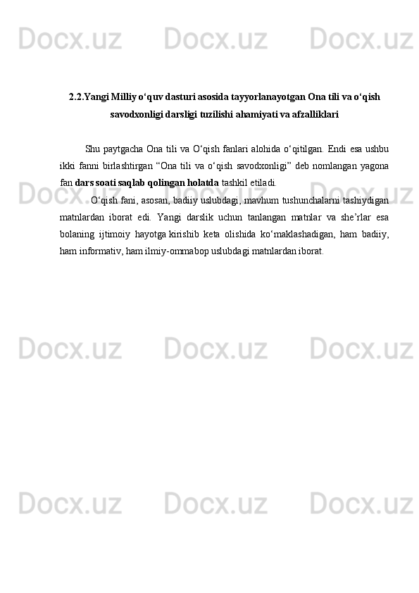 2.2.Yangi Milliy o‘quv dasturi asosida tayyorlanayotgan Ona tili va o‘qish
savodxonligi darsligi tuzilishi ahamiyati va afzalliklari
Shu paytgacha Ona tili va O‘qish fanlari alohida o‘qitilgan. Endi esa ushbu
ikki   fanni   birlashtirgan   “Ona   tili   va   o‘qish   savodxonligi”   deb   nomlangan   yagona
fan  dars soati saqlab qolingan holatda  tashkil etiladi.
                   O‘qish fani, asosan, badiiy uslubdagi, mavhum tushunchalarni tashiydigan
matnlardan   iborat   edi.   Yangi   darslik   uchun   tanlangan   matnlar   va   she’rlar   esa
bolaning   ijtimoiy   hayotga   kirishib   keta   olishida   ko‘maklashadigan,   ham   badiiy,
ham informativ, ham ilmiy-ommabop uslubdagi matnlardan iborat. 