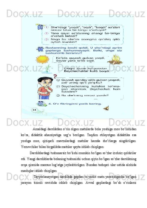                   Amaldagi darslikdan o‘rin olgan matnlarda bola yoshiga mos bo‘lishidan
ko‘ra,   didaktik   ahamiyatiga   urg‘u   berilgan.   Taqdim   etilayotgan   didaktika   esa
yoshga   mos,   qiziqarli   mavzulardagi   matnlar   hamda   she’rlarga   singdirilgan.
Yozuvchilar bilan birgalikda matnlar qayta ishlab chiqilgan.
          Darsliklardagi tushunarsiz bo lishi mumkin bo lgan so zlar izohsiz qoldirilarʻ ʻ ʻ
edi. Yangi darsliklarda bolaning tushunishi uchun qiyin bo lgan so zlar darslikning	
ʻ ʻ
orqa qismida maxsus lug atga joylashtirilgan. Bundan tashqari ular ustida alohida	
ʻ
mashqlar ishlab chiqilgan. 
                     Tayyorlanayotgan darslikda gapdan to yaxlit matn yaratishgacha bo‘lgan
jarayon   tizimli   ravishda   ishlab   chiqilgan.   Avval   gaplardagi   bo‘sh   o‘rinlarni 