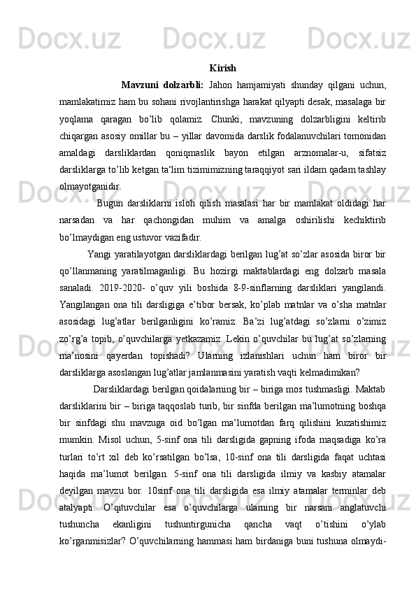 Kirish
                          Mavzuni   dolzarbli:   Jahon   hamjamiyati   shunday   qilgani   uchun,
mamlakatimiz ham bu sohani rivojlantirishga harakat qilyapti desak, masalaga bir
yoqlama   qaragan   bo’lib   qolamiz.   Chunki,   mavzuning   dolzarbligini   keltirib
chiqargan asosiy omillar bu – yillar davomida darslik fodalanuvchilari tomonidan
amaldagi   darsliklardan   qoniqmaslik   bayon   etilgan   arznomalar-u,   sifatsiz
darsliklarga to’lib ketgan ta‘lim tizimimizning taraqqiyot sari ildam qadam tashlay
olmayotganidir.  
                  Bugun   darsliklarni   isloh   qilish   masalasi   har   bir   mamlakat   oldidagi   har
narsadan   va   har   qachongidan   muhim   va   amalga   oshirilishi   kechiktirib
bo’lmaydigan eng ustuvor vazifadir.  
                 Yangi yaratilayotgan darsliklardagi berilgan lug’at so’zlar asosida biror bir
qo’llanmaning   yaratilmaganligi.   Bu   hozirgi   maktablardagi   eng   dolzarb   masala
sanaladi.   2019-2020-   o’quv   yili   boshida   8-9-sinflarning   darsliklari   yangilandi.
Yangilangan   ona   tili   darsligiga   e’tibor   bersak,   ko’plab   matnlar   va   o’sha   matnlar
asosidagi   lug’atlar   berilganligini   ko’ramiz.   Ba’zi   lug’atdagi   so’zlarni   o’zimiz
zo’rg’a   topib,   o’quvchilarga   yetkazamiz.   Lekin   o’quvchilar   bu   lug’at   so’zlarning
ma’nosini   qayerdan   topishadi?   Ularning   izlanishlari   uchun   ham   biror   bir
darsliklarga asoslangan lug’atlar jamlanmasini yaratish vaqti kelmadimikan? 
             Darsliklardagi berilgan qoidalarning bir – biriga mos tushmasligi. Maktab
darsliklarini bir – biriga taqqoslab turib, bir sinfda berilgan ma’lumotning boshqa
bir   sinfdagi   shu   mavzuga   oid   bo’lgan   ma’lumotdan   farq   qilishini   kuzatishimiz
mumkin.   Misol   uchun,   5-sinf   ona   tili   darsligida   gapning   ifoda   maqsadiga   ko’ra
turlari   to’rt   xil   deb   ko’rsatilgan   bo’lsa,   10-sinf   ona   tili   darsligida   faqat   uchtasi
haqida   ma’lumot   berilgan.   5-sinf   ona   tili   darsligida   ilmiy   va   kasbiy   atamalar
deyilgan   mavzu   bor.   10sinf   ona   tili   darsligida   esa   ilmiy   atamalar   terminlar   deb
atalyapti.   O’qituvchilar   esa   o’quvchilarga   ularning   bir   narsani   anglatuvchi
tushuncha   ekanligini   tushuntirgunicha   qancha   vaqt   o’tishini   o’ylab
ko’rganmisizlar? O’quvchilarning hammasi  ham  birdaniga buni  tushuna olmaydi- 