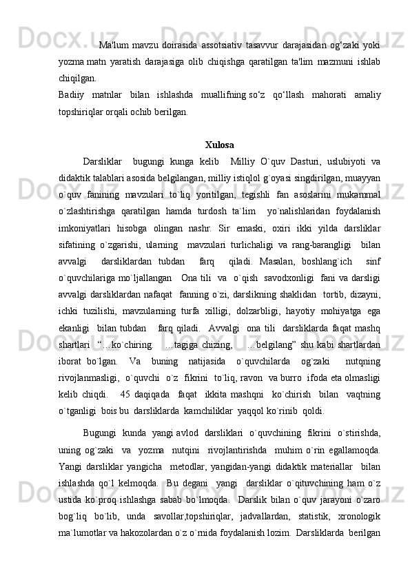                     Ma'lum   mavzu   doirasida   assotsiativ   tasavvur   darajasidan   og‘zaki   yoki
yozma   matn   yaratish   darajasiga   olib   chiqishga   qaratilgan   ta'lim   mazmuni   ishlab
chiqilgan.
Badiiy   matnlar   bilan   ishlashda   muallifning   so‘z   qo‘llash   mahorati   amaliy
topshiriqlar orqali ochib berilgan.
Xulosa
Darsliklar     bugungi   kunga   kelib     Milliy   O`quv   Dasturi,   uslubiyoti   va
didaktik talablari asosida belgilangan, milliy istiqlol g`oyasi singdirilgan, muayyan
o`quv   fanining   mavzulari   to`liq   yoritilgan,   tegishli   fan   asoslarini   mukammal
o`zlashtirishga   qaratilgan   hamda   turdosh   ta`lim     yo`nalishlaridan   foydalanish
imkoniyatlari   hisobga   olingan   nashr.   Sir   emaski,   oxiri   ikki   yilda   darsliklar
sifatining   o`zgarishi,   ularning     mavzulari   turlichaligi   va   rang-barangligi     bilan
avvalgi     darsliklardan   tubdan     farq     qiladi.   Masalan,   boshlang`ich     sinf
o`quvchilariga mo`ljallangan     Ona tili   va   o`qish   savodxonligi    fani va darsligi
avvalgi  darsliklardan nafaqat    fanning o`zi, darslikning shaklidan    tortib, dizayni,
ichki   tuzilishi,   mavzularning   turfa   xilligi,   dolzarbligi,   hayotiy   mohiyatga   ega
ekanligi     bilan   tubdan       farq   qiladi.     Avvalgi     ona   tili     darsliklarda   faqat   mashq
shartlari     “…ko`chiring.       …tagiga   chizing,         …belgilang”   shu   kabi   shartlardan
iborat   bo`lgan.     Va     buning     natijasida     o`quvchilarda     og`zaki       nutqning
rivojlanmasligi,   o`quvchi   o`z   fikrini   to`liq, ravon   va burro   ifoda eta olmasligi
kelib   chiqdi.       45   daqiqada     faqat     ikkita   mashqni     ko`chirish     bilan     vaqtning
o`tganligi  bois bu  darsliklarda  kamchiliklar  yaqqol ko`rinib  qoldi.   
Bugungi   kunda   yangi avlod   darsliklari   o`quvchining   fikrini   o`stirishda,
uning   og`zaki     va     yozma     nutqini     rivojlantirishda     muhim   o`rin   egallamoqda.
Yangi   darsliklar   yangicha     metodlar,   yangidan-yangi   didaktik   materiallar     bilan
ishlashda   qo`l   kelmoqda.     Bu   degani     yangi     darsliklar   o`qituvchining   ham   o`z
ustida   ko`proq   ishlashga   sabab   bo`lmoqda.     Darslik   bilan   o`quv   jarayoni   o`zaro
bog`liq   bo`lib,   unda   savollar,topshiriqlar,   jadvallardan,   statistik,   xronologik
ma`lumotlar va hakozolardan o`z o`rnida foydalanish lozim.  Darsliklarda  berilgan 