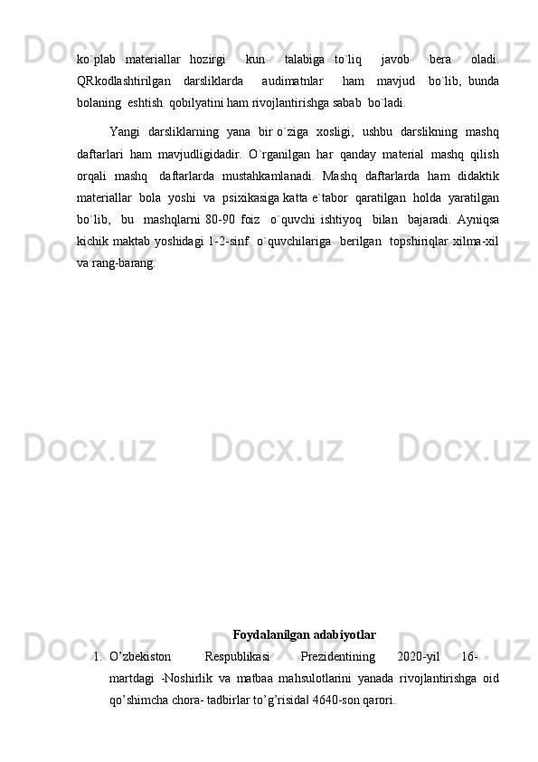 ko`plab   materiallar   hozirgi     kun     talabiga   to`liq     javob     bera     oladi.
QRkodlashtirilgan     darsliklarda       audimatnlar       ham     mavjud     bo`lib,   bunda
bolaning  eshtish  qobilyatini ham rivojlantirishga sabab  bo`ladi.   
Yangi   darsliklarning   yana   bir o`ziga   xosligi,   ushbu   darslikning   mashq
daftarlari  ham  mavjudligidadir.  O`rganilgan  har  qanday  material  mashq  qilish
orqali   mashq     daftarlarda   mustahkamlanadi.   Mashq   daftarlarda   ham   didaktik
materiallar  bola  yoshi  va  psixikasiga katta e`tabor  qaratilgan  holda  yaratilgan
bo`lib,     bu     mashqlarni   80-90   foiz     o`quvchi   ishtiyoq     bilan     bajaradi.   Ayniqsa
kichik maktab yoshidagi  1-2-sinf    o`quvchilariga   berilgan   topshiriqlar  xilma-xil
va rang-barang.    
Foydalanilgan adabiyotlar
1. O’zbekiston  Respublikasi  Prezidentining  2020-yil  16-
martdagi   -Noshirlik   va   matbaa   mahsulotlarini   yanada   rivojlantirishga   oid
qo’shimcha chora- tadbirlar to’g’risida  4640-son qarori. ‖ 