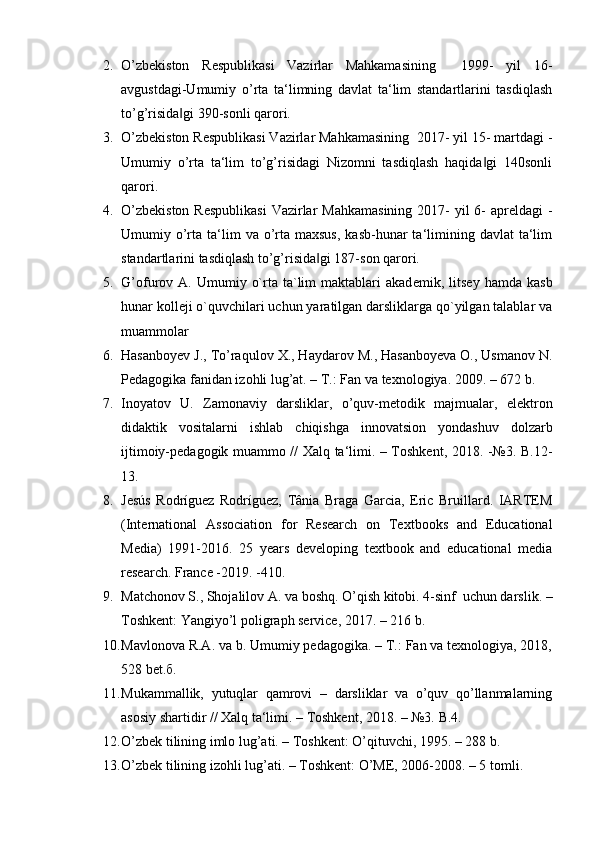 2. O’zbekiston   Respublikasi   Vazirlar   Mahkamasining     1999-   yil   16-
avgustdagi-Umumiy   o’rta   ta‘limning   davlat   ta‘lim   standartlarini   tasdiqlash
to’g’risida gi 390-sonli qarori. ‖
3. O’zbekiston Respublikasi Vazirlar Mahkamasining  2017- yil 15- martdagi -
Umumiy   o’rta   ta‘lim   to’g’risidagi   Nizomni   tasdiqlash   haqida gi   140sonli	
‖
qarori. 
4. O’zbekiston  Respublikasi  Vazirlar  Mahkamasining 2017-  yil  6-  apreldagi -
Umumiy o’rta  ta‘lim   va o’rta maxsus,   kasb-hunar  ta‘limining davlat   ta‘lim
standartlarini tasdiqlash to’g’risida gi 187-son qarori. 	
‖
5. G’ofurov  A.  Umumiy  o`rta  ta`lim  maktablari   akad е mik,  litsey  hamda  kasb
hunar koll е ji o`quvchilari uchun yaratilgan darsliklarga qo`yilgan talablar va
muammolar  
6. Hasanboyev J., To’raqulov X., Haydarov M., Hasanboyeva O., Usmanov N.
Pedagogika fanidan izohli lug’at. – T.: Fan va texnologiya.  2009. – 672 b. 
7. Inoyatov   U.   Zamonaviy   darsliklar,   o’quv-metodik   majmualar,   elektron
didaktik   vositalarni   ishlab   chiqishga   innovatsion   yondashuv   dolzarb
ijtimoiy-pеdagogik muammo // Xalq ta‘limi. – Toshkent, 2018. -№3. B.12-
13. 
8. Jesús   Rodríguez   Rodríguez,   Tânia   Braga   Garcia,   Eric   Bruillard.   IARTEM
(International   Association   for   Research   on   Textbooks   and   Educational
Media)   1991-2016.   25   years   developing   textbook   and   educational   media
research. France -2019. -410. 
9. Matchonov S., Shojalilov A. va boshq. O’qish kitobi. 4-sinf  uchun darslik. –
Toshkent: Yangiyo’l poligraph service, 2017. – 216 b. 
10. Mavlonova R.A. va b. Umumiy pedagogika. – T.: Fan va texnologiya, 2018,
528 bet. б . 
11. Mukammallik,   yutuqlar   qamrovi   –   darsliklar   va   o’quv   qo’llanmalarning
asosiy shartidir // Xalq ta‘limi. – Toshkent, 2018. – №3.  B.4. 
12. O’zbek tilining imlo lug’ati. – Toshkent: O’qituvchi, 1995. – 288 b. 
13. O’zbek tilining izohli lug’ati. – Toshkent: O’ME, 2006-2008. – 5 tomli.  