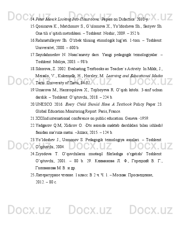 14. Peter Menck Looking Into Classrooms:  Papers on Didactics.  2010-y. 
15. Qosimova K., Matchonov  S., G’ulomova X., Yo’ldosheva  Sh., Sariyev Sh.
Ona tili o’qitish metodikasi. – Toshkent: Noshir, 2009. – 352 b. 
16. Rahmatullayev   Sh.   O’zbek   tilining   etimologik   lug’ati.   1-tom.   –   Toshkent:
Universitet, 2000. – 600 b. 
17. Sayidahmedov   N.   Noan‘anaviy   dars.   Yangi   pedagogik   texnologiyalar.   –
Toshkent: Moliya, 2003. – 98 b. 
18. Sikorova, Z. 2002. Evaluating Textbooks as Teacher´s Activity. In Mikk, J.,
Meisalo,   V.,   Kukemelk,   H.,   Horsley,   M.   Learning   and   Educational   Media
Tartu: University of Tartu, 84-92. 
19. Umarova   M.,   Hamroqulova   X.,   Tojiboyeva   R.   O’qish   kitobi.   3-sinf   uchun
darslik. – Toshkent: O’qituvchi, 2018. – 224 b. 
20. UNESCO   2016.   Every   Child   Should   Have   A   Textbook   Policy   Paper   23.
Global Education Monitoring Report. Paris, France. 
21. XXIInd international conference on public education.  Geneva -1959.  
22. Yadgarov   Q.M,   Xidirov   O.   -Dts   asosida   maktab   darsliklari   bilan   ishlash‖
fanidan ma‘ruza matni. –Jizzax, 2015. – 124 b. 
23. Yo’ldoshev   J.,   Usmonov   S.   Pedagogik   texnologiya   asoslari.   –   Toshkent:
O’qituvchi, 2004. 
24. Ziyodova   T.   O’quvchilarni   mustaqil   fikrlashga   o’rgatish/   Toshkent:
O’qituvchi,   2001.   –   80   b.   29.   Климанова   Л.   Ф.,   Горецкий   В.   Г.,
Голованова М. В. и др. 
25. Литературное чтение. 1 класс. В 2 ч. Ч. 1. – Москва: Просвещение, 
2012. – 80 с.  