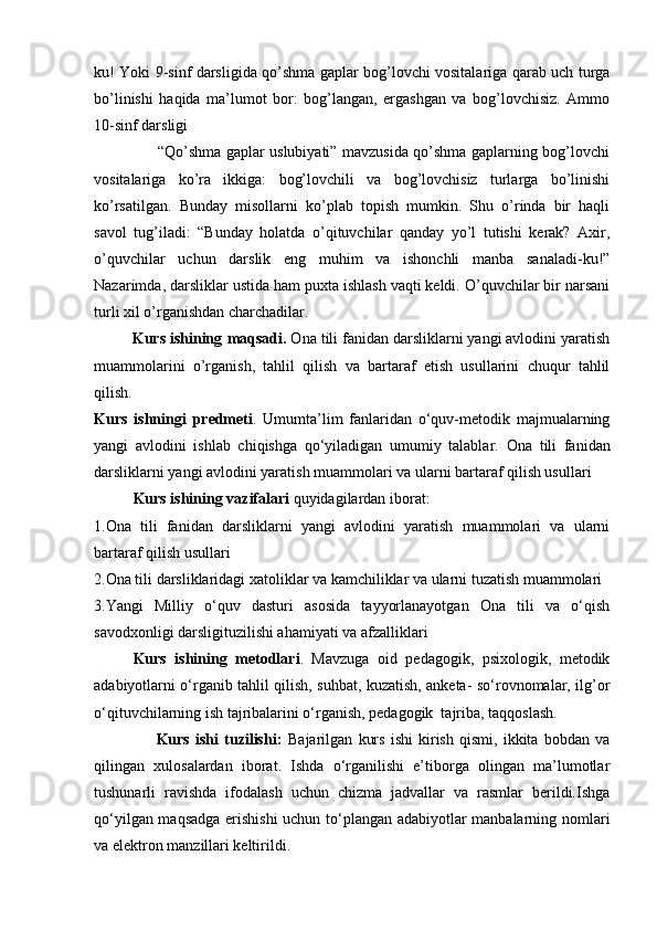 ku! Yoki 9-sinf darsligida qo’shma gaplar bog’lovchi vositalariga qarab uch turga
bo’linishi   haqida   ma’lumot   bor:   bog’langan,   ergashgan   va   bog’lovchisiz.   Ammo
10-sinf darsligi             
                         “Qo’shma gaplar uslubiyati” mavzusida qo’shma gaplarning bog’lovchi
vositalariga   ko’ra   ikkiga:   bog’lovchili   va   bog’lovchisiz   turlarga   bo’linishi
ko’rsatilgan.   Bunday   misollarni   ko’plab   topish   mumkin.   Shu   o’rinda   bir   haqli
savol   tug’iladi:   “Bunday   holatda   o’qituvchilar   qanday   yo’l   tutishi   kerak?   Axir,
o’quvchilar   uchun   darslik   eng   muhim   va   ishonchli   manba   sanaladi-ku!”
Nazarimda, darsliklar ustida ham puxta ishlash vaqti keldi. O’quvchilar bir narsani
turli xil o’rganishdan charchadilar.
         Kurs ishining  maqsadi.  Ona tili fanidan darsliklarni yangi avlodini yaratish
muammolarini   o’rganish,   tahlil   qilish   va   bartaraf   etish   usullarini   chuqur   tahlil
qilish.
Kurs   ishningi   predmeti .   Umumta’lim   fanlaridan   o‘quv-metodik   majmualarning
yangi   avlodini   ishlab   chiqishga   qo‘yiladigan   umumiy   talablar.   Ona   tili   fanidan
darsliklarni yangi avlodini yaratish muammolari va ularni bartaraf qilish usullari  
Kurs ishining  vazifalari  quyidagilardan iborat:
1. Ona   tili   fanidan   darsliklarni   yangi   avlodini   yaratish   muammolari   va   ularni
bartaraf qilish usullari  
2. Ona tili darsliklaridagi xatoliklar va kamchiliklar va ularni tuzatish muammolari
3. Yangi   Milliy   o‘quv   dasturi   asosida   tayyorlanayotgan   Ona   tili   va   o‘qish
savodxonligi darsligituzilishi ahamiyati va afzalliklari
Kurs   ishining   metodlari .   Mavzuga   oid   pedagogik,   psixologik,   metodik
adabiyotlarni o‘rganib tahlil qilish, suhbat, kuzatish, anketa- so‘rovnomalar, ilg’or
o‘qituvchilarning ish tajribalarini o‘rganish, pedagogik  tajriba, taqqoslash.
                      Kurs   ishi   tuzilishi:   Bajarilgan   kurs   ishi   kirish   qismi,   ikkita   bobdan   va
qilingan   xulosalardan   iborat.   Ishda   o‘rganilishi   e’tiborga   olingan   ma’lumotlar
tushunarli   ravishda   ifodalash   uchun   chizma   jadvallar   va   rasmlar   berildi.Ishga
qo‘yilgan maqsadga erishishi  uchun to‘plangan adabiyotlar manbalarning nomlari
va elektron manzillari keltirildi. 