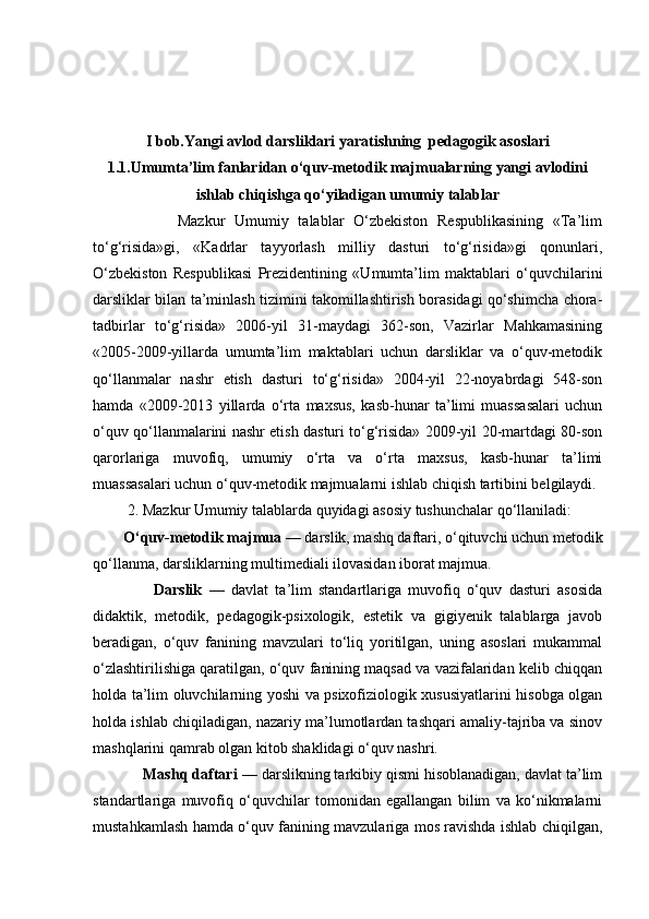 I bob.Yangi avlod  darsliklari yaratishning    pedagogik asoslari
1.1. Umumta’lim fanlaridan o‘quv-metodik majmualarning yangi avlodini
ishlab chiqishga qo‘yiladigan umumiy talablar
                  Mazkur   Umumiy   talablar   O‘zbekiston   Respublikasining   «Ta’lim
to‘g‘risida»gi,   «Kadrlar   tayyorlash   milliy   dasturi   to‘g‘risida»gi   qonunlari,
O‘zbekiston   Respublikasi   Prezidentining   «Umumta’lim   maktablari   o‘quvchilarini
darsliklar bilan ta’minlash tizimini takomillashtirish borasidagi qo‘shimcha chora-
tadbirlar   to‘g‘risida»   2006-yil   31-maydagi   362-son,   Vazirlar   Mahkamasining
«2005-2009-yillarda   umumta’lim   maktablari   uchun   darsliklar   va   o‘quv-metodik
qo‘llanmalar   nashr   etish   dasturi   to‘g‘risida»   2004-yil   22-noyabrdagi   548-son
hamda   «2009-2013   yillarda   o‘rta   maxsus,   kasb-hunar   ta’limi   muassasalari   uchun
o‘quv qo‘llanmalarini nashr etish dasturi to‘g‘risida» 2009-yil 20-martdagi 80-son
qarorlariga   muvofiq,   umumiy   o‘rta   va   o‘rta   maxsus,   kasb-hunar   ta’limi
muassasalari uchun o‘quv-metodik majmualarni ishlab chiqish tartibini belgilaydi.
          2. Mazkur Umumiy talablarda quyidagi asosiy tushunchalar qo‘llaniladi:
        O‘quv-metodik majmua  — darslik, mashq daftari, o‘qituvchi uchun metodik
qo‘llanma, darsliklarning multimediali ilovasidan iborat majmua.
                  Darslik   —   davlat   ta’lim   standartlariga   muvofiq   o‘quv   dasturi   asosida
didaktik,   metodik,   pedagogik-psixologik,   estetik   va   gigiyenik   talablarga   javob
beradigan,   o‘quv   fanining   mavzulari   to‘liq   yoritilgan,   uning   asoslari   mukammal
o‘zlashtirilishiga qaratilgan, o‘quv fanining maqsad va vazifalaridan kelib chiqqan
holda ta’lim oluvchilarning yoshi va psixofiziologik xususiyatlarini hisobga olgan
holda ishlab chiqiladigan, nazariy ma’lumotlardan tashqari amaliy-tajriba va sinov
mashqlarini qamrab olgan kitob shaklidagi o‘quv nashri.
            Mashq daftari  — darslikning tarkibiy qismi hisoblanadigan, davlat ta’lim
standartlariga   muvofiq   o‘quvchilar   tomonidan   egallangan   bilim   va   ko‘nikmalarni
mustahkamlash hamda o‘quv fanining mavzulariga mos ravishda ishlab chiqilgan, 