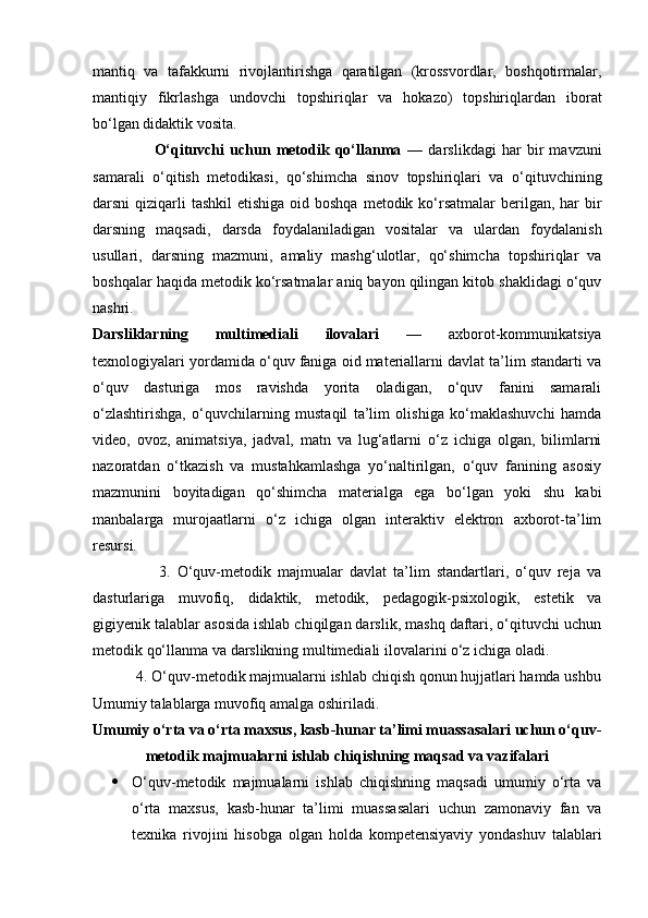 mantiq   va   tafakkurni   rivojlantirishga   qaratilgan   (krossvordlar,   boshqotirmalar,
mantiqiy   fikrlashga   undovchi   topshiriqlar   va   hokazo)   topshiriqlardan   iborat
bo‘lgan didaktik vosita.
                      O‘qituvchi   uchun   metodik   qo‘llanma   —   darslikdagi   har   bir   mavzuni
samarali   o‘qitish   metodikasi,   qo‘shimcha   sinov   topshiriqlari   va   o‘qituvchining
darsni  qiziqarli  tashkil  etishiga  oid boshqa  metodik ko‘rsatmalar  berilgan, har  bir
darsning   maqsadi,   darsda   foydalaniladigan   vositalar   va   ulardan   foydalanish
usullari,   darsning   mazmuni,   amaliy   mashg‘ulotlar,   qo‘shimcha   topshiriqlar   va
boshqalar haqida metodik ko‘rsatmalar aniq bayon qilingan kitob shaklidagi o‘quv
nashri.
Darsliklarning   multimediali   ilovalari   —   axborot-kommunikatsiya
texnologiyalari yordamida o‘quv faniga oid materiallarni davlat ta’lim standarti va
o‘quv   dasturiga   mos   ravishda   yorita   oladigan,   o‘quv   fanini   samarali
o‘zlashtirishga,   o‘quvchilarning   mustaqil   ta’lim   olishiga   ko‘maklashuvchi   hamda
video,   ovoz,   animatsiya,   jadval,   matn   va   lug‘atlarni   o‘z   ichiga   olgan,   bilimlarni
nazoratdan   o‘tkazish   va   mustahkamlashga   yo‘naltirilgan,   o‘quv   fanining   asosiy
mazmunini   boyitadigan   qo‘shimcha   materialga   ega   bo‘lgan   yoki   shu   kabi
manbalarga   murojaatlarni   o‘z   ichiga   olgan   interaktiv   elektron   axborot-ta’lim
resursi.
                    3.   O‘quv-metodik   majmualar   davlat   ta’lim   standartlari,   o‘quv   reja   va
dasturlariga   muvofiq,   didaktik,   metodik,   pedagogik-psixologik,   estetik   va
gigiyenik talablar asosida ishlab chiqilgan darslik, mashq daftari, o‘qituvchi uchun
metodik qo‘llanma va darslikning multimediali ilovalarini o‘z ichiga oladi.
           4. O‘quv-metodik majmualarni ishlab chiqish qonun hujjatlari hamda ushbu
Umumiy talablarga muvofiq amalga oshiriladi.
Umumiy o‘rta va o‘rta maxsus, kasb-hunar ta’limi muassasalari uchun o‘quv-
metodik majmualarni ishlab chiqishning maqsad va vazifalari
 O‘quv-metodik   majmualarni   ishlab   chiqishning   maqsadi   umumiy   o‘rta   va
o‘rta   maxsus,   kasb-hunar   ta’limi   muassasalari   uchun   zamonaviy   fan   va
texnika   rivojini   hisobga   olgan   holda   kompetensiyaviy   yondashuv   talablari 