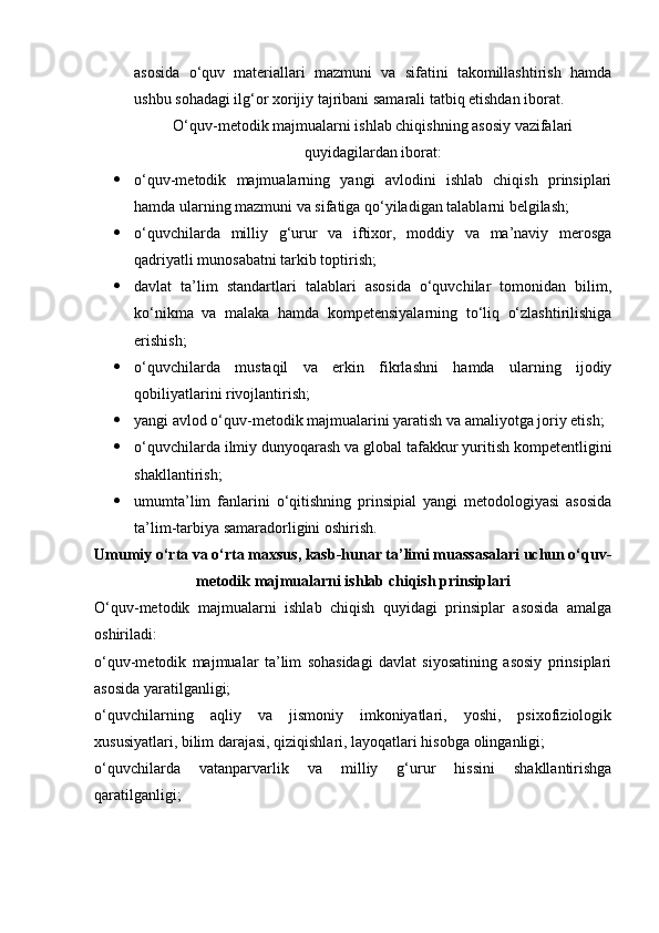 asosida   o‘quv   materiallari   mazmuni   va   sifatini   takomillashtirish   hamda
ushbu sohadagi ilg‘or xorijiy tajribani samarali tatbiq etishdan iborat.
O‘quv-metodik majmualarni ishlab chiqishning asosiy vazifalari
quyidagilardan iborat:
 o‘quv-metodik   majmualarning   yangi   avlodini   ishlab   chiqish   prinsiplari
hamda ularning mazmuni va sifatiga qo‘yiladigan talablarni belgilash;
 o‘quvchilarda   milliy   g‘urur   va   iftixor,   moddiy   va   ma’naviy   merosga
qadriyatli munosabatni tarkib toptirish;
 davlat   ta’lim   standartlari   talablari   asosida   o‘quvchilar   tomonidan   bilim,
ko‘nikma   va   malaka   hamda   kompetensiyalarning   to‘liq   o‘zlashtirilishiga
erishish;
 o‘quvchilarda   mustaqil   va   erkin   fikrlashni   hamda   ularning   ijodiy
qobiliyatlarini rivojlantirish;
 yangi avlod o‘quv-metodik majmualarini yaratish va amaliyotga joriy etish;
 o‘quvchilarda ilmiy dunyoqarash va global tafakkur yuritish kompetentligini
shakllantirish;
 umumta’lim   fanlarini   o‘qitishning   prinsipial   yangi   metodologiyasi   asosida
ta’lim-tarbiya samaradorligini oshirish.
Umumiy o‘rta va o‘rta maxsus, kasb-hunar ta’limi muassasalari uchun o‘quv-
metodik majmualarni ishlab chiqish prinsiplari
O‘quv-metodik   majmualarni   ishlab   chiqish   quyidagi   prinsiplar   asosida   amalga
oshiriladi:
o‘quv-metodik   majmualar   ta’lim   sohasidagi   davlat   siyosatining   asosiy   prinsiplari
asosida yaratilganligi;
o‘quvchilarning   aqliy   va   jismoniy   imkoniyatlari,   yoshi,   psixofiziologik
xususiyatlari, bilim darajasi, qiziqishlari, layoqatlari hisobga olinganligi;
o‘quvchilarda   vatanparvarlik   va   milliy   g‘urur   hissini   shakllantirishga
qaratilganligi; 