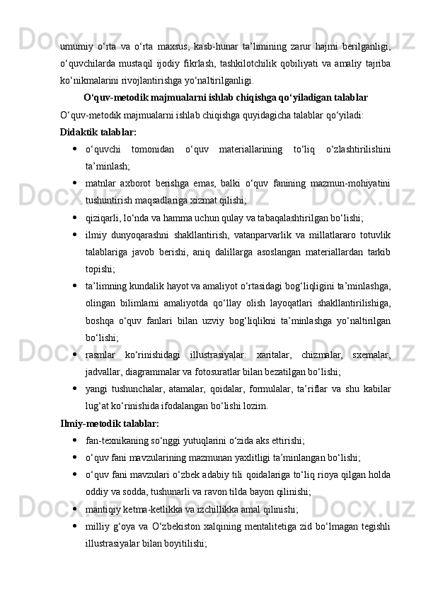 umumiy   o‘rta   va   o‘rta   maxsus,   kasb-hunar   ta’limining   zarur   hajmi   berilganligi,
o‘quvchilarda   mustaqil   ijodiy   fikrlash,   tashkilotchilik   qobiliyati   va   amaliy   tajriba
ko‘nikmalarini rivojlantirishga yo‘naltirilganligi.
O‘quv-metodik majmualarni ishlab chiqishga qo‘yiladigan talablar
O‘quv-metodik majmualarni ishlab chiqishga quyidagicha talablar qo‘yiladi:
Didaktik talablar:  
 o‘quvchi   tomonidan   o‘quv   materiallarining   to‘liq   o‘zlashtirilishini
ta’minlash;
 matnlar   axborot   berishga   emas,   balki   o‘quv   fanining   mazmun-mohiyatini
tushuntirish maqsadlariga xizmat qilishi;
 qiziqarli, lo‘nda va hamma uchun qulay va tabaqalashtirilgan bo‘lishi;
 ilmiy   dunyoqarashni   shakllantirish,   vatanparvarlik   va   millatlararo   totuvlik
talablariga   javob   berishi,   aniq   dalillarga   asoslangan   materiallardan   tarkib
topishi;
 ta’limning kundalik hayot va amaliyot o‘rtasidagi bog‘liqligini ta’minlashga,
olingan   bilimlarni   amaliyotda   qo‘llay   olish   layoqatlari   shakllantirilishiga,
boshqa   o‘quv   fanlari   bilan   uzviy   bog‘liqlikni   ta’minlashga   yo‘naltirilgan
bo‘lishi;
 rasmlar   ko‘rinishidagi   illustrasiyalar:   xaritalar,   chizmalar,   sxemalar,
jadvallar, diagrammalar va fotosuratlar bilan bezatilgan bo‘lishi;
 yangi   tushunchalar,   atamalar,   qoidalar,   formulalar,   ta’riflar   va   shu   kabilar
lug‘at ko‘rinishida ifodalangan bo‘lishi lozim.
Ilmiy-metodik talablar:  
 fan-texnikaning so‘nggi yutuqlarini o‘zida aks ettirishi;
 o‘quv fani mavzularining mazmunan yaxlitligi ta’minlangan bo‘lishi;
 o‘quv fani mavzulari o‘zbek adabiy tili qoidalariga to‘liq rioya qilgan holda
oddiy va sodda, tushunarli va ravon tilda bayon qilinishi;
 mantiqiy ketma-ketlikka va izchillikka amal qilinishi;
 milliy   g‘oya   va   O‘zbekiston   xalqining  mentalitetiga   zid  bo‘lmagan  tegishli
illustrasiyalar bilan boyitilishi; 