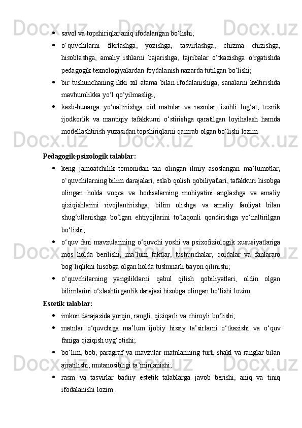  savol va topshiriqlar aniq ifodalangan bo‘lishi;
 o‘quvchilarni   fikrlashga,   yozishga,   tasvirlashga,   chizma   chizishga,
hisoblashga,   amaliy   ishlarni   bajarishga,   tajribalar   o‘tkazishga   o‘rgatishda
pedagogik texnologiyalardan foydalanish nazarda tutilgan bo‘lishi;
 bir   tushunchaning   ikki   xil   atama   bilan   ifodalanishiga,   sanalarni   keltirishda
mavhumlikka yo‘l qo‘yilmasligi;
 kasb-hunarga   yo‘naltirishga   oid   matnlar   va   rasmlar,   izohli   lug‘at,   texnik
ijodkorlik   va   mantiqiy   tafakkurni   o‘stirishga   qaratilgan   loyihalash   hamda
modellashtirish yuzasidan topshiriqlarni qamrab olgan bo‘lishi lozim.
Pedagogik-psixologik talablar:
 keng   jamoatchilik   tomonidan   tan   olingan   ilmiy   asoslangan   ma’lumotlar,
o‘quvchilarning bilim darajalari, eslab qolish qobiliyatlari, tafakkuri hisobga
olingan   holda   voqea   va   hodisalarning   mohiyatini   anglashga   va   amaliy
qiziqishlarini   rivojlantirishga,   bilim   olishga   va   amaliy   faoliyat   bilan
shug‘ullanishga   bo‘lgan   ehtiyojlarini   to‘laqonli   qondirishga   yo‘naltirilgan
bo‘lishi;
 o‘quv fani  mavzularining o‘quvchi  yoshi  va psixofiziologik xususiyatlariga
mos   holda   berilishi,   ma’lum   faktlar,   tushunchalar,   qoidalar   va   fanlararo
bog‘liqlikni hisobga olgan holda tushunarli bayon qilinishi;
 o‘quvchilarning   yangiliklarni   qabul   qilish   qobiliyatlari,   oldin   olgan
bilimlarini o‘zlashtirganlik darajasi hisobga olingan bo‘lishi lozim.
Estetik talablar:  
 imkon darajasida yorqin, rangli, qiziqarli va chiroyli bo‘lishi;
 matnlar   o‘quvchiga   ma’lum   ijobiy   hissiy   ta’sirlarni   o‘tkazishi   va   o‘quv
faniga qiziqish uyg‘otishi;
 bo‘lim, bob, paragraf  va  mavzular  matnlarining turli  shakl  va ranglar  bilan
ajratilishi, mutanosibligi ta’minlanishi;
 rasm   va   tasvirlar   badiiy   estetik   talablarga   javob   berishi,   aniq   va   tiniq
ifodalanishi lozim. 