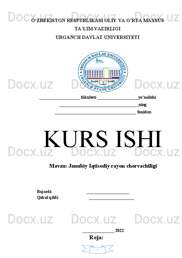 1O‘ZBEKISTON RESPUBLIKASI OLIY VA O’RTA MAXSUS
TA’LIM VAZIRLIGI 
URGANCH DAVLAT UNIVERSITETI
___________________ fakulteti ___________________yo’nalishi
_____________________________________ning
______________________________________ fanidan
K URS ISHI
M avzu:  Janubiy Iqtisodiy rayon chorvachiligi
Bajardi:                                ____________________ 
Qabul qildi:                            _____________________
 
_______________ 2022
Reja: 