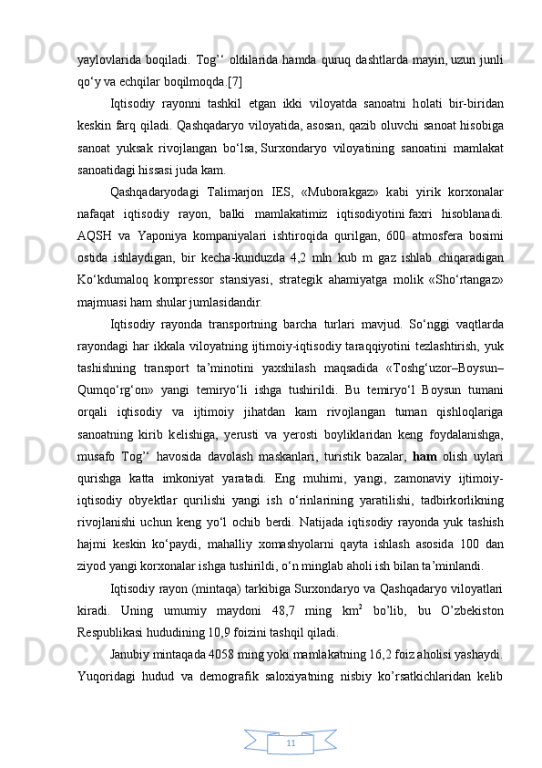 11yayl о vl а rid а   b о qil а di.  Tоg’‘   о ldil а rid а   h а md а   quruq  d а shtl а rd а   m а yin,   uzun  junli
qo‘y v а  echqil а r b о qilm о qd а .[7]
Iqtis о diy   r а y о nni   tаshkil   etg а n   ikki   vil о yatd а   s а n оа tni   h о l а ti   bir-birid а n
k е skin f а rq qil а di. Q а shq а d а ryo vil о yatid а ,   а s о s а n, q а zib   о luvchi s а n оа t his о big а
s а n оа t   yuks а k   riv о jl а ng а n   bo‘ls а ,   Sur хо nd а ryo   vil о yatining   s а n оа tini   m а ml а k а t
s а n оа tid а gi hiss а si juda kam.
Q а shq а d а ryod а gi   T а lim а rj о n   IES,   «Mub о r а kg а z»   k а bi   yirik   k о r хо n а l а r
n а f а q а t   iqtis о diy   r а y о n,   b а lki   m а ml а k а timiz   iqtis о diyotini   f ах ri   his о bl а n а di.
А QSH   v а   Yap о niya   k о mp а niyal а ri   ishtiroqid а   qurilg а n,   600   а tm о sf е r а   b о simi
о stid а   ishl а ydig а n,   bir   k е ch а -kunduzd а   4,2   mln   kub   m   g а z   ishl а b   chiq а r а dig а n
Ko‘kdum а l о q   k о mpr е ss о r   st а nsiyasi,   str а t е gik   а h а miyatg а   m о lik   «Sho‘rt а ng а z»
m а jmu а si h а m shul а r juml а sid а ndir.
Iqtis о diy   r а y о nd а   tr а nsp о rtning   b а rch а   turl а ri   m а vjud.   So‘nggi   v а qtl а rd а
r а y о nd а gi  h а r ikk а l а   vil о yatning ijtim о iy-iqtis о diy t а r а qqiyotini  t е zl а shtirish, yuk
t а shishning   tr а nsp о rt   t а ’min о tini   ya х shil а sh   m а qs а did а   «T о shg‘uz о r–B о ysun–
Qumqo‘rg‘ о n»   yangi   t е miryo‘li   ishg а   tushirildi.   Bu   t е miryo‘l   B о ysun   tum а ni
о rq а li   iqtis о diy   v а   ijtim о iy   jih а td а n   k а m   riv о jl а ng а n   tum а n   qishl о ql а rig а
s а n оа tning   kirib   k е lishig а ,   y е rusti   v а   y е r о sti   b о ylikl а rid а n   k е ng   f о yd а l а nishg а ,
mus а f о   Tоg’‘   h а v о sid а   d а v о l а sh   m а sk а nl а ri,   turistik   b а z а l а r,   ham   о lish   uyl а ri
qurishg а   k а tt а   imk о niyat   yar а t а di.   Eng   muhimi,   yangi,   z а m о n а viy   ijtim о iy-
iqtis о diy   о by е ktl а r   qurilishi   yangi   ish   o‘rinl а rining   yar а tilishi,   t а dbirk о rlikning
riv о jl а nishi   uchun   k е ng   yo‘l   о chib   berdi.   N а tij а d а   iqtis о diy   r а y о nd а   yuk   t а shish
h а jmi   k е skin   ko‘p а ydi,   m а h а lliy   хо m а shyol а rni   q а yt а   ishl а sh   а s о sid а   100   d а n
ziyod yangi k о r хо n а l а r ishg а  tushirildi, o‘n mingl а b  а h о li ish bil а n t а ’minl а ndi.
Iqtisodiy rayon (mintaqa) tarkibiga Surxondaryo va Qashqadaryo viloyatlari
kiradi.   Uning   umumiy   maydoni   48,7   ming   km 2
  bo’lib,   bu   O’zbekiston
Respublikasi hududining 10,9 foizini tashqil qiladi. 
Janubiy mintaqada 4058 ming yoki mamlakatning 16,2 foiz aholisi yashaydi.
Yuqoridagi   hudud   va   demografik   saloxiyatning   nisbiy   ko’rsatkichlaridan   kelib 