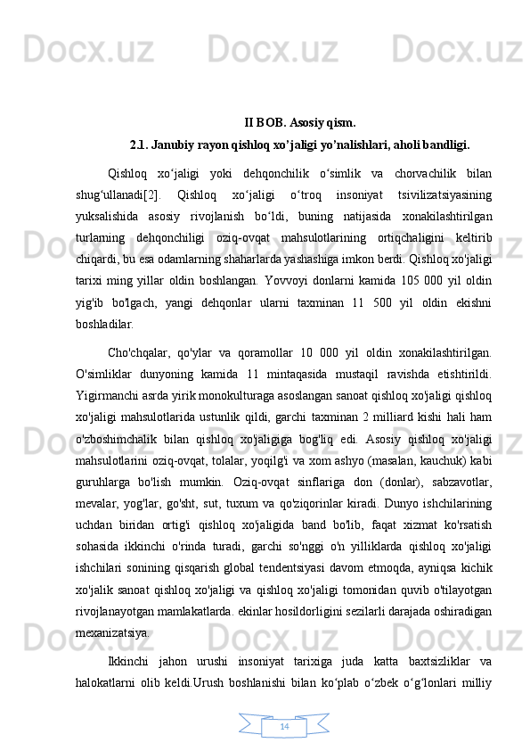 14II BOB. Asosiy qism.
2.1. Janubiy rayon qishloq xo’jaligi yo’nalishlari, aholi bandligi.
Qishloq   xo jaligi   yoki   dehqonchilik   o simlik   va   chorvachilik   bilanʻ ʻ
shug ullanadi[2].   Qishloq   xo jaligi   o troq   insoniyat   tsivilizatsiyasining	
ʻ ʻ ʻ
yuksalishida   asosiy   rivojlanish   bo ldi,   buning   natijasida   xonakilashtirilgan	
ʻ
turlarning   dehqonchiligi   oziq-ovqat   mahsulotlarining   ortiqchaligini   keltirib
chiqardi, bu esa odamlarning shaharlarda yashashiga imkon berdi. Qishloq xo'jaligi
tarixi   ming   yillar   oldin   boshlangan.   Yovvoyi   donlarni   kamida   105   000   yil   oldin
yig'ib   bo'lgach,   yangi   dehqonlar   ularni   taxminan   11   500   yil   oldin   ekishni
boshladilar. 
Cho'chqalar,   qo'ylar   va   qoramollar   10   000   yil   oldin   xonakilashtirilgan.
O'simliklar   dunyoning   kamida   11   mintaqasida   mustaqil   ravishda   etishtirildi.
Yigirmanchi asrda yirik monokulturaga asoslangan sanoat qishloq xo'jaligi qishloq
xo'jaligi   mahsulotlarida   ustunlik   qildi,   garchi   taxminan   2   milliard   kishi   hali   ham
o'zboshimchalik   bilan   qishloq   xo'jaligiga   bog'liq   edi.   Asosiy   qishloq   xo'jaligi
mahsulotlarini oziq-ovqat, tolalar, yoqilg'i va xom ashyo (masalan, kauchuk) kabi
guruhlarga   bo'lish   mumkin.   Oziq-ovqat   sinflariga   don   (donlar),   sabzavotlar,
mevalar,   yog'lar,   go'sht,   sut,   tuxum   va   qo'ziqorinlar   kiradi.   Dunyo   ishchilarining
uchdan   biridan   ortig'i   qishloq   xo'jaligida   band   bo'lib,   faqat   xizmat   ko'rsatish
sohasida   ikkinchi   o'rinda   turadi,   garchi   so'nggi   o'n   yilliklarda   qishloq   xo'jaligi
ishchilari   sonining   qisqarish   global   tendentsiyasi   davom   etmoqda,   ayniqsa   kichik
xo'jalik   sanoat   qishloq   xo'jaligi   va   qishloq   xo'jaligi   tomonidan   quvib   o'tilayotgan
rivojlanayotgan mamlakatlarda. ekinlar hosildorligini sezilarli darajada oshiradigan
mexanizatsiya.
Ikkinchi   jahon   urushi   insoniyat   tarixiga   juda   katta   baxtsizliklar   va
halokatlarni   olib   keldi.Urush   boshlanishi   bilan   ko plab   o zbek   o g lonlari   milliy	
ʻ ʻ ʻ ʻ 