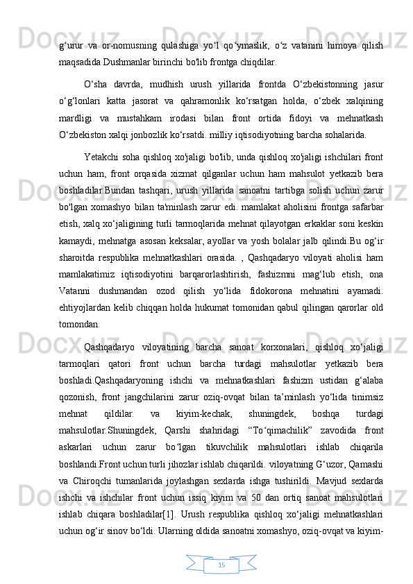 15g urur   va   or-nomusning   qulashiga   yo l   qo ymaslik,   o z   vatanini   himoya   qilishʻ ʻ ʻ ʻ
maqsadida   Dushmanlar birinchi bo'lib frontga chiqdilar.
O‘sha   davrda,   mudhish   urush   yillarida   frontda   O‘zbekistonning   jasur
o‘g‘lonlari   katta   jasorat   va   qahramonlik   ko‘rsatgan   holda,   o‘zbek   xalqining
mardligi   va   mustahkam   irodasi   bilan   front   ortida   fidoyi   va   mehnatkash
O‘zbekiston xalqi jonbozlik ko‘rsatdi.   milliy iqtisodiyotning barcha sohalarida.
Yetakchi soha qishloq xo'jaligi bo'lib, unda qishloq xo'jaligi ishchilari front
uchun   ham,   front   orqasida   xizmat   qilganlar   uchun   ham   mahsulot   yetkazib   bera
boshladilar.Bundan   tashqari,   urush   yillarida   sanoatni   tartibga   solish   uchun   zarur
bo'lgan   xomashyo   bilan   ta'minlash   zarur   edi.   mamlakat   aholisini   frontga   safarbar
etish, xalq xo‘jaligining turli tarmoqlarida mehnat qilayotgan erkaklar soni keskin
kamaydi,   mehnatga   asosan   keksalar,   ayollar   va   yosh   bolalar   jalb   qilindi.Bu   og‘ir
sharoitda   respublika   mehnatkashlari   orasida.   ,   Qashqadaryo   viloyati   aholisi   ham
mamlakatimiz   iqtisodiyotini   barqarorlashtirish,   fashizmni   mag‘lub   etish,   ona
Vatanni   dushmandan   ozod   qilish   yo‘lida   fidokorona   mehnatini   ayamadi.
ehtiyojlardan kelib chiqqan holda hukumat tomonidan qabul qilingan qarorlar old
tomondan.
Qashqadaryo   viloyatining   barcha   sanoat   korxonalari,   qishloq   xo‘jaligi
tarmoqlari   qatori   front   uchun   barcha   turdagi   mahsulotlar   yetkazib   bera
boshladi.Qashqadaryoning   ishchi   va   mehnatkashlari   fashizm   ustidan   g‘alaba
qozonish,   front   jangchilarini   zarur   oziq-ovqat   bilan   ta’minlash   yo‘lida   tinimsiz
mehnat   qildilar.   va   kiyim-kechak,   shuningdek,   boshqa   turdagi
mahsulotlar.Shuningdek,   Qarshi   shahridagi   “To qimachilik”   zavodida   front	
ʻ
askarlari   uchun   zarur   bo lgan   tikuvchilik   mahsulotlari   ishlab   chiqarila	
ʻ
boshlandi.Front uchun turli jihozlar ishlab chiqarildi. viloyatning G‘uzor, Qamashi
va   Chiroqchi   tumanlarida   joylashgan   sexlarda   ishga   tushirildi.   Mavjud   sexlarda
ishchi   va   ishchilar   front   uchun   issiq   kiyim   va   50   dan   ortiq   sanoat   mahsulotlari
ishlab   chiqara   boshladilar[1].   Urush   respublika   qishloq   xo‘jaligi   mehnatkashlari
uchun og‘ir sinov bo‘ldi. Ularning oldida sanoatni xomashyo, oziq-ovqat va kiyim- 