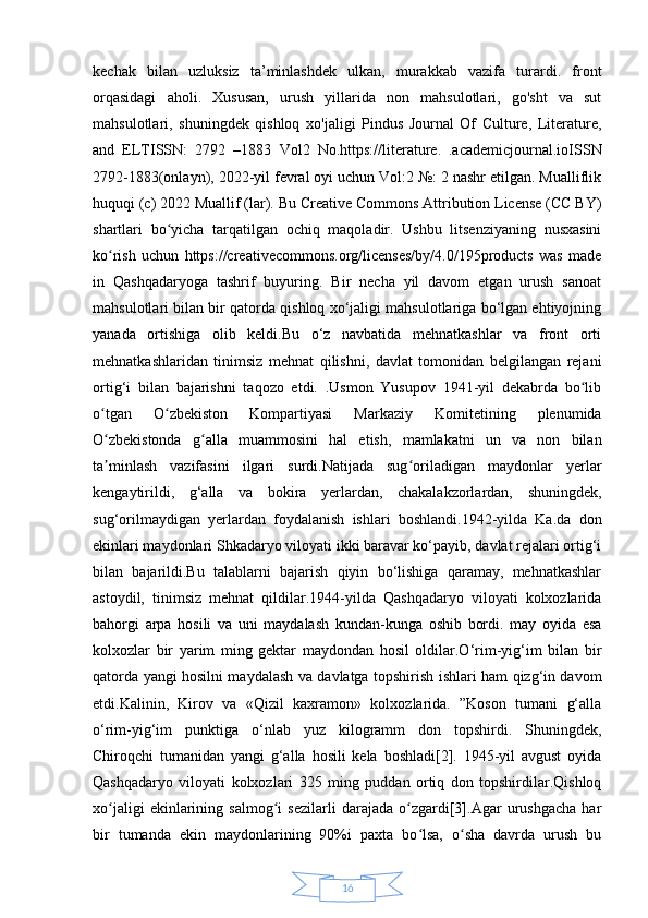 16kechak   bilan   uzluksiz   ta’minlashdek   ulkan,   murakkab   vazifa   turardi.   front
orqasidagi   aholi.   Xususan,   urush   yillarida   non   mahsulotlari,   go'sht   va   sut
mahsulotlari,   shuningdek   qishloq   xo'jaligi   Pindus   Journal   Of   Culture,   Literature,
and   ELTISSN:   2792   –1883   Vol2   No.https://literature.   .academicjournal.ioISSN
2792-1883(onlayn), 2022-yil fevral oyi uchun Vol:2 №: 2 nashr etilgan. Mualliflik
huquqi (c) 2022 Muallif (lar). Bu Creative Commons Attribution License (CC BY)
shartlari   bo yicha   tarqatilgan   ochiq   maqoladir.   Ushbu   litsenziyaning   nusxasiniʻ
ko rish   uchun   https://creativecommons.org/licenses/by/4.0/195products   was   made	
ʻ
in   Qashqadaryoga   tashrif   buyuring.   Bir   necha   yil   davom   etgan   urush   sanoat
mahsulotlari bilan bir qatorda qishloq xo‘jaligi mahsulotlariga bo‘lgan ehtiyojning
yanada   ortishiga   olib   keldi.Bu   o‘z   navbatida   mehnatkashlar   va   front   orti
mehnatkashlaridan   tinimsiz   mehnat   qilishni,   davlat   tomonidan   belgilangan   rejani
ortig‘i   bilan   bajarishni   taqozo   etdi.   .Usmon   Yusupov   1941-yil   dekabrda   bo lib	
ʻ
o tgan   O zbekiston   Kompartiyasi   Markaziy   Komitetining   plenumida	
ʻ ʻ
O zbekistonda   g alla   muammosini   hal   etish,   mamlakatni   un   va   non   bilan
ʻ ʻ
ta minlash   vazifasini   ilgari   surdi.Natijada   sug oriladigan   maydonlar   yerlar
ʼ ʻ
kengaytirildi,   g‘alla   va   bokira   yerlardan,   chakalakzorlardan,   shuningdek,
sug‘orilmaydigan   yerlardan   foydalanish   ishlari   boshlandi.1942-yilda   Ka.da   don
ekinlari maydonlari Shkadaryo viloyati ikki baravar ko‘payib, davlat rejalari ortig‘i
bilan   bajarildi.Bu   talablarni   bajarish   qiyin   bo‘lishiga   qaramay,   mehnatkashlar
astoydil,   tinimsiz   mehnat   qildilar.1944-yilda   Qashqadaryo   viloyati   kolxozlarida
bahorgi   arpa   hosili   va   uni   maydalash   kundan-kunga   oshib   bordi.   may   oyida   esa
kolxozlar   bir   yarim   ming   gektar   maydondan   hosil   oldilar.O‘rim-yig‘im   bilan   bir
qatorda yangi hosilni maydalash va davlatga topshirish ishlari ham qizg‘in davom
etdi.Kalinin,   Kirov   va   «Qizil   kaxramon»   kolxozlarida.   ”Koson   tumani   g‘alla
o‘rim-yig‘im   punktiga   o‘nlab   yuz   kilogramm   don   topshirdi.   Shuningdek,
Chiroqchi   tumanidan   yangi   g‘alla   hosili   kela   boshladi[2].   1945-yil   avgust   oyida
Qashqadaryo   viloyati   kolxozlari   325   ming   puddan   ortiq   don   topshirdilar.Qishloq
xo jaligi   ekinlarining   salmog i   sezilarli   darajada   o zgardi[3].Agar   urushgacha   har
ʻ ʻ ʻ
bir   tumanda   ekin   maydonlarining   90%i   paxta   bo lsa,   o sha   davrda   urush   bu	
ʻ ʻ 