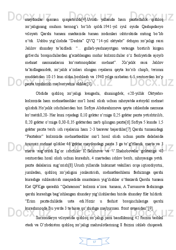 17maydonlar   qisman   qisqartirildi[4].Urush   yillarida   ham   paxtachilik   qishloq
xo jaligining   muhim   tarmog i   bo lib   qoldi.1941-yil   iyul   oyida   Qashqadaryoʻ ʻ ʻ
viloyati   Qarshi   tumani   markazida   tuman   xodimlari   ishtirokida   miting   bo lib	
ʻ
o tdi.   .Ushbu   yig‘ilishda   “Dashta”   QVQ   “14-yil   oktyabr”   dehqon   xo‘jaligi   raisi	
ʻ
Jalilov   shunday   ta’kidladi:   “...   gullab-yashnayotgan   vatanga   bostirib   kirgan
gitlerchi   bosqinchilardan   g‘azablangan   mohir   kolxozchilar   o‘z   faoliyatida   ajoyib
mehnat   namunalarini   ko‘rsatmoqdalar.   mehnat”.   Xo‘jalik   raisi   Jalilov
ta’kidlaganidek,   xo‘jalik   a’zolari   olingan   rejalarni   qayta   ko‘rib   chiqib,   terimni
muddatidan 10-15 kun oldin boshlash va 1940 yilga nisbatan 4-5 sentnerdan ko‘p
paxta topshirish majburiyatini oldilar[5].
Obdida   qishloq   xo‘jaligi   kengashi,   shuningdek,   «20-yillik   Oktyabr»
kolxozida   ham   mehnatkashlar   mo‘l   hosil   olish   uchun   nihoyatda   astoydil   mehnat
qilishdi.Ho‘jalik   ishchilaridan   biri   Sofiya   Abdurahimova   qayta   ishlashda   namuna
ko‘rsatdi0,20- Har kuni rejadagi 0,10 gektar o‘rniga 0,25 gektar paxta yetishtirilib,
0,20 gektar o‘rniga 0,30-0,35 gektardan zarb qilingan paxta[6].Sofiya 5 kunda 1,5
gektar   paxta   terib.   ish   rejalarini   ham   2-3   baravar   bajardilar[7].Qarshi   tumanidagi
“Paxtakor”   kolxozida   mehnatkashlar   mo‘l   hosil   olish   uchun   paxta   dalalarida
tinimsiz mehnat qildilar.46 gektar maydondagi paxta 3 ga to‘g‘rilandi. marta va 3
marta   sug‘orildi.Ilg‘or   ishchilar   K.Salimova   va   V.Shahobovalar   gektariga   40
sentnerdan hosil  olish  uchun kurashib, 4 martadan ishlov  berib, nihoyasiga  yetdi.
paxta   dalalarini   sug orish[8].Urush   yillarida   hukumat   vakillari   orqa   iqtisodiyotni,	
ʻ
jumladan,   qishloq   xo jaligini   jonlantirish,   mehnatkashlarni   fashizmga   qarshi	
ʻ
kurashga   ruhlantirish   maqsadida   muntazam   yig ilishlar   o tkazardi.Qarshi   tumani	
ʻ ʻ
Kat QFKga qarashli “Qahramon” kolxozi a zosi. tumani, A.Tursunova fashizmga	
ʼ
qarshi kurashga bag‘ishlangan shunday yig‘ilishlardan birida shunday fikr bildirdi:
“Erim   paxtachilikda   usta   edi.Hozir   u   fashist   bosqinchilariga   qarshi
kurashmoqda.Bu yerda 3 ta hissa qo‘shishga majburman. front orqasidan”[9].
Surxondaryo viloyatida qishloq xo‘jaligi jami bandlikning 42 foizini tashkil
etadi va O‘zbekiston qishloq xo‘jaligi mahsulotlarining 8 foizini ishlab chiqaradi. 