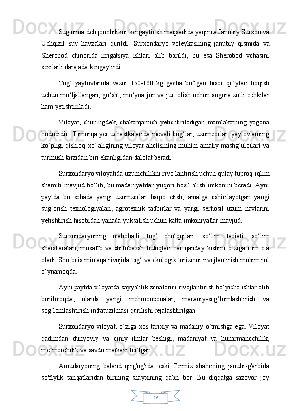 19Sug'orma dehqonchilikni kengaytirish maqsadida yaqinda Janubiy Surxon va
Uchqizil   suv   havzalari   qurildi.   Surxondaryo   voleykasining   janubiy   qismida   va
Sherobod   chinorida   irrigatsiya   ishlari   olib   borildi,   bu   esa   Sherobod   vohasini
sezilarli darajada kengaytirdi.
Tog   yaylovlarida   vazni   150-160   kg   gacha   bo lgan   hisor   qo ylari   boqishʻ ʻ ʻ
uchun mo ljallangan, go sht, mo yna jun va jun olish uchun angora zotli echkilar
ʻ ʻ ʻ
ham yetishtiriladi.
Viloyat,   shuningdek,   shakarqamish   yetishtiriladigan   mamlakatning   yagona
hududidir. Tomorqa yer uchastkalarida mevali bog‘lar, uzumzorlar, yaylovlarning
ko‘pligi qishloq xo‘jaligining viloyat aholisining muhim amaliy mashg‘ulotlari va
turmush tarzidan biri ekanligidan dalolat beradi.
Surxondaryo viloyatida uzumchilikni rivojlantirish uchun qulay tuproq-iqlim
sharoiti mavjud bo‘lib, bu madaniyatdan yuqori hosil olish imkonini beradi. Ayni
paytda   bu   sohada   yangi   uzumzorlar   barpo   etish,   amalga   oshirilayotgan   yangi
sug‘orish   texnologiyalari,   agrotexnik   tadbirlar   va   yangi   serhosil   uzum   navlarini
yetishtirish hisobidan yanada yuksalish uchun katta imkoniyatlar mavjud.
Surxondaryoning   mahobatli   tog‘   cho‘qqilari,   so‘lim   tabiati,   so‘lim
sharsharalari,   musaffo   va   shifobaxsh   buloqlari   har   qanday   kishini   o‘ziga   rom   eta
oladi. Shu bois mintaqa rivojida tog‘ va ekologik turizmni rivojlantirish muhim rol
o‘ynamoqda.
Ayni paytda viloyatda sayyohlik zonalarini rivojlantirish bo‘yicha ishlar olib
borilmoqda,   ularda   yangi   mehmonxonalar,   madaniy-sog‘lomlashtirish   va
sog‘lomlashtirish infratuzilmasi qurilishi rejalashtirilgan.
Surxondaryo viloyati  o ziga xos tarixiy va madaniy o tmishga ega. Viloyat	
ʻ ʻ
qadimdan   dunyoviy   va   diniy   ilmlar   beshigi,   madaniyat   va   hunarmandchilik,
me morchilik va savdo markazi bo lgan.	
ʼ ʻ
Amudaryoning   baland   qirg'og'ida,   eski   Termiz   shahrining   janubi-g'arbida
so'fiylik   tariqatlaridan   birining   shayxining   qabri   bor.   Bu   diqqatga   sazovor   joy 